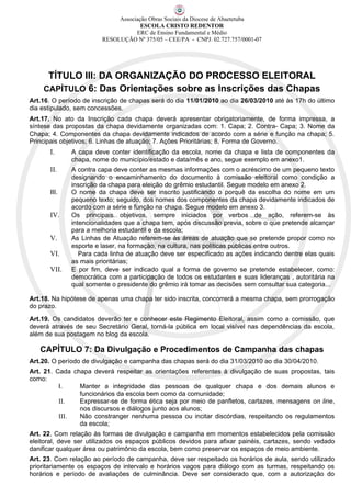 Associação Obras Sociais da Diocese de Abaetetuba
                                     ESCOLA CRISTO REDENTOR
                                   ERC de Ensino Fundamental e Médio
                        RESOLUÇÃO Nº 375/05 – CEE/PA - CNPJ. 02.727.757/0001-07




     TÍTULO III: DA ORGANIZAÇÃO DO PROCESSO ELEITORAL
    CAPÍTULO 6: Das Orientações sobre as Inscrições das Chapas
Art.16. O período de inscrição de chapas será do dia 11/01/2010 ao dia 26/03/2010 até às 17h do último
dia estipulado, sem concessões.
Art.17. No ato da Inscrição cada chapa deverá apresentar obrigatoriamente, de forma impressa, a
síntese das propostas da chapa devidamente organizadas com: 1. Capa; 2. Contra- Capa; 3. Nome da
Chapa; 4. Componentes da chapa devidamente indicados de acordo com a série e função na chapa; 5.
Principais objetivos; 6. Linhas de atuação; 7. Ações Prioritárias; 8. Forma de Governo.
      I.      A capa deve conter identificação da escola, nome da chapa e lista de componentes da
              chapa, nome do município/estado e data/mês e ano, segue exemplo em anexo1.
      II.     A contra capa deve conter as mesmas informações com o acréscimo de um pequeno texto
              designando o encaminhamento do documento à comissão eleitoral como condição a
              inscrição da chapa para eleição do grêmio estudantil. Segue modelo em anexo 2.
      III.    O nome da chapa deve ser inscrito justificando o porquê da escolha do nome em um
              pequeno texto; seguido, dos nomes dos componentes da chapa devidamente indicados de
              acordo com a série e função na chapa. Segue modelo em anexo 3.
      IV.     Os principais objetivos, sempre iniciados por verbos de ação, referem-se às
              intencionalidades que a chapa tem, após discussão previa, sobre o que pretende alcançar
              para a melhoria estudantil e da escola;
      V.      As Linhas de Atuação referem-se às áreas de atuação que se pretende propor como no
              esporte e laser, na formação, na cultura, nas políticas públicas entre outros.
      VI.        Para cada linha de atuação deve ser especificado as ações indicando dentre elas quais
              as mais prioritárias;
      VII.    E por fim, deve ser indicado qual a forma de governo se pretende estabelecer, como:
              democrática com a participação de todos os estudantes e suas lideranças , autoritária na
              qual somente o presidente do grêmio irá tomar as decisões sem consultar sua categoria...

Art.18. Na hipótese de apenas uma chapa ter sido inscrita, concorrerá a mesma chapa, sem prorrogação
do prazo.
Art.19. Os candidatos deverão ter e conhecer este Regimento Eleitoral, assim como a comissão, que
deverá através de seu Secretário Geral, torná-la pública em local visível nas dependências da escola,
além de sua postagem no blog da escola.

   CAPÍTULO 7: Da Divulgação e Procedimentos de Campanha das chapas
Art.20. O período de divulgação e campanha das chapas será do dia 31/03/2010 ao dia 30/04/2010.
Art. 21. Cada chapa deverá respeitar as orientações referentes à divulgação de suas propostas, tais
como:
          I.    Manter a integridade das pessoas de qualquer chapa e dos demais alunos e
                funcionários da escola bem como da comunidade;
          II.   Expressar-se de forma ética seja por meio de panfletos, cartazes, mensagens on line,
                nos discursos e diálogos junto aos alunos;
          III.  Não constranger nenhuma pessoa ou incitar discórdias, respeitando os regulamentos
                da escola;
Art. 22. Com relação às formas de divulgação e campanha em momentos estabelecidos pela comissão
eleitoral, deve ser utilizados os espaços públicos devidos para afixar painéis, cartazes, sendo vedado
danificar qualquer área ou patrimônio da escola, bem como preservar os espaços de meio ambiente.
Art. 23. Com relação ao período de campanha, deve ser respeitado os horários de aula, sendo utilizado
prioritariamente os espaços de intervalo e horários vagos para diálogo com as turmas, respeitando os
horários e período de avaliações de culminância. Deve ser considerado que, com a autorização do
 