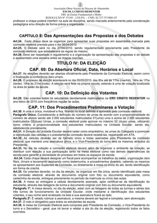 Associação Obras Sociais da Diocese de Abaetetuba
                                      ESCOLA CRISTO REDENTOR
                                    ERC de Ensino Fundamental e Médio
                         RESOLUÇÃO Nº 375/05 – CEE/PA - CNPJ. 02.727.757/0001-07
professor a chapa poderá interferir na aula da disciplina, sendo marcada anteriormente pela coordenação
pedagógica e/ou direção de forma prévia e organizada.



    CAPÍTULO 8: Das Apresentações das Propostas e dos Debates
Art.24. Cada chapa deve se organizar para apresentar suas propostas em assembléia marcada pela
comissão eleitoral prevista para o dia 06/04/2010.
Art.25. O Debate será no dia 27/04/2010, sendo regulamentado previamente pelo Presidente da
comissão eleitoral, que estabelecerá as regras do mesmo.
Art.26. Deve ser respeitado o regulamento e a organização da apresentação das propostas e do debate
e apresentado uma semana antes as chapas inscritas.
                                  TÍTULO IV: DA ELEIÇÃO
            CAP. 09: Da Abertura Oficial, Data, Horários e Local
Art.27. As eleições deverão ser abertas oficialmente pelo Presidente da Comissão Eleitoral, assim como
a finalização e conferência da/s urna/s.
Art.28. O processo de eleição acontecerá no dia 05/05/2010, das 8hs até ás 11hs (manhã), 14hs às 17hs
(tarde); 19hs às 21hs (noite). A eleição será feita na própria escola, estando à urna de votação localizada
na área do salão da escola.

                         CAP. 10: Da Definição dos Votantes
Art.29. São votantes todos os estudantes devidamente matriculados na ERC CRISTO REDENTOR no
ano letivo de 2010 com freqüência regular às aulas.

            CAP. 11: Dos Procedimentos Preliminares a Votação
Art.30. A urna é única, inviolável e fixa, ficando no local definido e aprovado pela comissão eleitoral.
Parágrafo Único. Considerando a definição do número de urnas de acordo com a proporcionalidade do
número de alunos sendo até 2.000 estudantes matriculados 01(uma) urna e acima de 2.000 estudantes
matriculados 02(duas) Urnas, a comissão eleitoral pode aprovar no máximo 02 (duas) urnas, utilizando
como critério a proporcionalidade dos estudantes matriculados na Unidade Escolar, sendo ela,
estabelecida previamente.
Art.31. A Direção da Unidade Escolar deverá ceder como empréstimo, às urnas do Colegiado e promover
a reprodução das cédulas e o presidente da comissão deverá recebê-las, registrando em ATA.
Art.32. As cédulas deverão ser de formato único e todas assinadas pelo Presidente da comissão
eleitoral, que manterá uma assinatura única, e o Vice-Presidente do turno terá os mesmos atributos do
Presidente.
Art.33. No dia da votação a comissão eleitoral deverá além de organizar o ambiente de votação, se
distribuir com relação a sua participação tanto na mesa eleitoral como nas demais dependências da
escola para garantir a idoneidade do processo em todos os espaços da escola.
 Art.34. Cada chapa deverá designar um fiscal para acompanhar os trabalhos da mesa, organização da/s
fila/s, Urna/s e lavramento assinando como testemunha, e procedimentos diversos, cabendo os mesmos
se apresentarem aos Suplentes da Comissão, ou diretamente à mesa no início do ato, tendo identificação
em forma de crachá.
Art.35. Os votantes deverão, no dia da eleição, se organizar em fila única, sendo identificado pela mesa
da comissão eleitoral, através de documento original com foto ou documento equivalente, como
carteirinha da escola, entregue previamente no período da matrícula ou início das aulas.
Art.36. A mesa só entregará a cédula devidamente assinada, após certificar-se da identificação do
estudante, através das listagens de turma e documento original com foto ou documento equivalente.
Parágrafo 1º. A mesa deverá, no dia da eleição, estar com as listagens de todas as turmas e séries dos
três turnos de funcionamento da Unidade Escolar, onde mediante a identificação dos estudantes
votantes, o seu nome será sinalizado na lista e sua assinatura ficará ao lado.
Parágrafo 2º. É vetado rubricar a assinatura, a mesma deverá ser legível e completa, sem abreviação.
Art.37. O voto é obrigatório para todos os estudantes da escola.
Art.38. A mesa da Comissão Eleitoral será composta pelo Presidente da Comissão, o Vice-Presidente do
turno e o Secretário - geral, que irá lavrar e relatar a ata do dia da eleição, registrando todos os fatos
ocorridos.
 