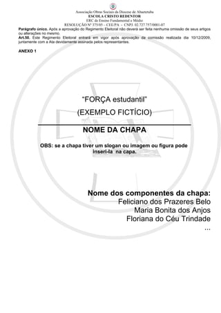 Associação Obras Sociais da Diocese de Abaetetuba
                                       ESCOLA CRISTO REDENTOR
                                      ERC de Ensino Fundamental e Médio
                          RESOLUÇÃO Nº 375/05 – CEE/PA - CNPJ. 02.727.757/0001-07
Parágrafo único. Após a aprovação do Regimento Eleitoral não deverá ser feita nenhuma omissão de seus artigos
ou alterações no mesmo.
Art.50. Este Regimento Eleitoral entrará em vigor após aprovação da comissão realizada dia 10/12/2009,
juntamente com a Ata devidamente assinada pelos representantes.

ANEXO 1




                                    “FORÇA estudantil”
                    (EXEMPLO FICTÍCIO)
           _____________________________________
                      NOME DA CHAPA

            OBS: se a chapa tiver um slogan ou imagem ou figura pode
                                 inseri-la na capa.




                                       Nome dos componentes da chapa:
                                              Feliciano dos Prazeres Belo
                                                   Maria Bonita dos Anjos
                                                Floriana do Céu Trindade
                                                                       ...
 