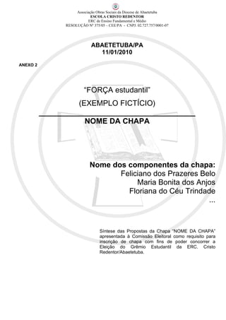 Associação Obras Sociais da Diocese de Abaetetuba
                             ESCOLA CRISTO REDENTOR
                           ERC de Ensino Fundamental e Médio
                RESOLUÇÃO Nº 375/05 – CEE/PA - CNPJ. 02.727.757/0001-07




                             ABAETETUBA/PA
                               11/01/2010

ANEXO 2




                         “FORÇA estudantil”
                   (EXEMPLO FICTÍCIO)
          _____________________________________
                     NOME DA CHAPA




                            Nome dos componentes da chapa:
                                   Feliciano dos Prazeres Belo
                                        Maria Bonita dos Anjos
                                     Floriana do Céu Trindade
                                                            ...



                                  Síntese das Propostas da Chapa “NOME DA CHAPA”
                                  apresentada à Comissão Eleitoral como requisito para
                                  inscrição de chapa com fins de poder concorrer a
                                  Eleição do Grêmio Estudantil da ERC. Cristo
                                  Redentor/Abaetetuba.
 