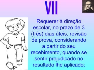 VII Requerer à direção escolar, no prazo de 3 (três) dias úteis, revisão de prova, considerando a partir do seu recebimento, quando se sentir prejudicado no resultado lhe aplicado; 