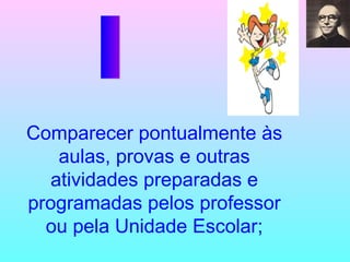 Comparecer pontualmente às aulas, provas e outras atividades preparadas e programadas pelos professor ou pela Unidade Escolar; I 