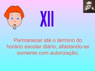 XII Permanecer até o término do horário escolar diário, afastando-se somente com autorização; 