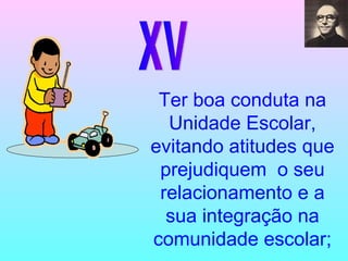 XV Ter boa conduta na Unidade Escolar, evitando atitudes que prejudiquem  o seu relacionamento e a sua integração na comunidade escolar; 