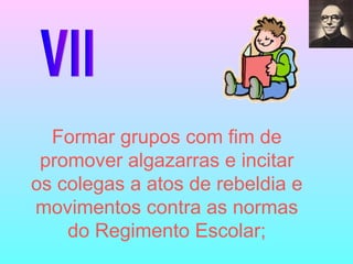 VII Formar grupos com fim de promover algazarras e incitar os colegas a atos de rebeldia e movimentos contra as normas do Regimento Escolar; 