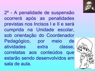 2º - A penalidade de suspensão ocorrerá após as penalidades previstas nos Incisos I e II e será cumprida na Unidade escolar, sob orientação do Coordenador Pedagógico, por meio de atividades extra classe, correlatas aos conteúdos que estarão sendo desenvolvidos em sala de aula. 