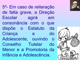 5º- Em caso de reiteração de falta grave, a Direção Escolar agirá em consonância com o que dispõe o Estatuto da Criança e do Adolescente, ouvindo o Conselho Tutelar do Menor e a Promotoria da Infância e Adolescência. 
