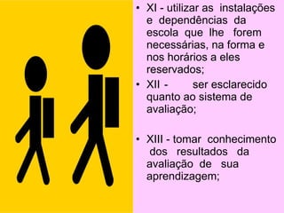• XI - utilizar as instalações
  e dependências da
  escola que lhe forem
  necessárias, na forma e
  nos horários a eles
  reservados;
• XII -       ser esclarecido
  quanto ao sistema de
  avaliação;

• XIII - tomar conhecimento
   dos resultados da
  avaliação de sua
  aprendizagem;
 
