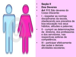 •   Seção II
•   Dos Deveres
•   Art. 73 São deveres do
    Corpo Discente:
•   I - respeitar as normas
    disciplinares da escola,
    obedecendo aos preceitos de
    boa educação em seus
    hábitos, atitudes e palavras;
•   II - cumprir as determinações
    da diretoria, dos professores
    e dos funcionários, nas
    respectivas esferas de
    competência;
•   III - participar efetivamente
    das aulas e demais
    atividades escolares;
 