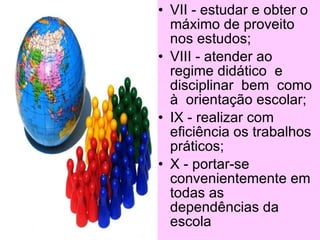 • VII - estudar e obter o
  máximo de proveito
  nos estudos;
• VIII - atender ao
  regime didático e
  disciplinar bem como
  à orientação escolar;
• IX - realizar com
  eficiência os trabalhos
  práticos;
• X - portar-se
  convenientemente em
  todas as
  dependências da
 