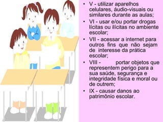 •   Seção III
•   Das Proibições
•   Art. 74 São proibições do
    Corpo Discente:
•   I - ausentar-se da sala de
    aula, escola sem
    autorização do professor ou
    direção conforme for o caso;
•   II - promover manifestações
    coletivas de qualquer
    natureza no recinto escolar
    sem autorização da direção;
•   III - coagir ou aliciar
    professores ou funcionários
    no sentido de obter vantagens
    pessoais;
•   IV - trajar roupas impróprias
    para o ambiente escolar;
 
