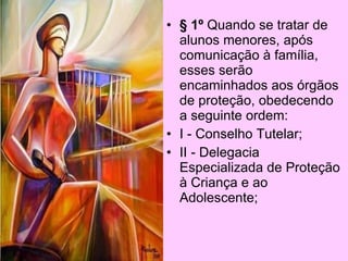 • § 3º A aplicação das
  penalidades ao corpo
  discente é de exclusiva
  competência da direção da
  escola.
• Art 76 Esgotadas as
  possibilidades de
  conscientização do aluno e
  trabalhos desenvolvidos
  junto à família no âmbito
  escolar, o caso será
  encaminhado aos órgãos
  competentes, devidamente
  acompanhado de registros.
 