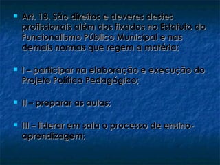    Art. 18. São direitos e deveres destes
    profissionais além dos fixados no Estatuto do
    Funcionalismo Público Municipal e nas
    demais normas que regem a matéria:

   I – participar na elaboração e execução do
    Projeto Político Pedagógico;

   II – preparar as aulas;

   III – liderar em sala o processo de ensino-
    aprendizagem;
 