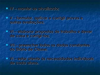    IV – manter-se atualizado;

   V – formular, aplicar e corrigir provas e
    outras avaliações;

   VI – elaborar propostas de trabalho e dever
    de casa e corrigi-los;

   VII – preencher todos os dados constantes
    do Diário de Classe;

   VI – estar atento às necessidades individuais
    de cada aluno.
 