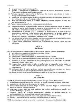 Regimento                                                                               Escolar

  II.    preparar e servir a alimentação escolar;
 III.    guardar e proteger os equipamentos e utensílios de cozinha devidamente lavados e
          higienizados após servir a alimentação escolar;
 IV.    Planejar, organizar e acompanhar a distribuição da merenda aos alunos de modo a
          assegurar a organização necessária;
  V.     seguir e/ou providenciar a elaboração do cardápio de acordo com os gêneros alimentícios
          em estoque servindo aos alunos com dedicação;
 VI.     zelar pela limpeza do espaço da cozinha e bebedouro, inclusive dos panos de prato, sob
          sua responsabilidade;
VII.    Auxiliar na organização de festas escolares e demais atividades.
VIII.    receber os visitantes e comunidade em geral com respeito, orientando quanto ao acesso a
         cozinha, e quanto as limitações de acesso e a necessidade do uso de equipamento
         adequado, a correta higiene no preparo e servi os alimentos;
 IX.     Responsabilizar e preparar, sob a orientação da equipe gestora a alimentação dos
         colaboradores docentes e não docentes que permanecerem na unidade escolar, no
         período entre turno de funcionamento da Unidade em virtude da dificuldade           de
         locomoção e retonar a Unidade para exercerem suas funções;
  X.     comparecer diariamente no seu trabalho, cumprindo rigorosamente as suas funções o seu
         horário de trabalho, e recomendações da equipe gestora.
 XI.     Quando houver necessidade colaborar com os Auxiliares de Serviços Gerais em suas
         atividades;

                                            Seção III
                                           Dos Direitos

Art. 33 - São direitos dos Técnicos de Apoio Educacional: Serviços Gerais e Merendeiras:
   I. ser tratado com respeito por todos da comunidade escolar;
   II. tirar um mês de férias anualmente;
   III. receber todo o material necessário ao desempenho de suas funções;
   IV. Participar de cursos de aperfeiçoamento para desenvolver melhor o seu trabalho;
   V. participar de reuniões administrativas e/ou pedagógicas quando convocados na Unidade
         Escolar com direito a voz e voto;
   VI. receber ajuda e colaboração de todos os profissionais da educação básica lotados na
         Comunidade Escolar interna, na organização dos serviços e atividades a serem
         desenvolvidas;
   VII. conta com ajuda da equipe gestora e profissionais docentes, na orientação aos alunos,
         quanto a necessária conservação do patrimônio público escolar;
   VIII. serem informados do planejamento e as programações da escola com antecedência.

                                            Seção IV
                                         Das Proibições

Art. 34 - É vetado aos Técnicos de Apoio Educacional: Serviços Gerais / Merendeiras:
I. ausentar-se do trabalho sem motivo justificado, ou prévia autorização dos seus superiores;
II. apropriar-se, indevidamente, de pertences da escola;
III. tomar bebidas alcoólicas e demais drogas na escola e/ou nela chegar ou permanecer sob
     efeito das mesmas em espaço escolar;
IV. emprestar a quem quer que seja, materiais ou produtos pertencentes à escola, sem
     autorização da equipe gestora;
V. promover coerção ou incentivar posicionamento ideológico em beneficio de opção ou
     político partidário e/ou candidato nas dependências escolares;
VI. passar informações que a escola reserva a si, a pessoas alheias à comunidade;
VII. Permitir a entrada de pessoas estranhas nas dependências da cozinha;
VIII. Entregar qualquer material pertencente à escola sem a devida autorização do diretor(a);
 