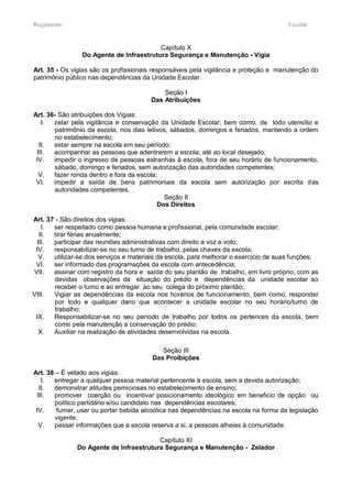 Regimento                                                                             Escolar


                                         Capítulo X
                Do Agente de Infraestrutura Segurança e Manutenção - Vigia

Art. 35 - Os vigias são os profissionais responsáveis pela vigilância e proteção e manutenção do
patrimônio público nas dependências da Unidade Escolar.

                                            Seção I
                                        Das Atribuições

Art. 36- São atribuições dos Vigias:
   I.  zelar pela vigilância e conservação da Unidade Escolar, bem como, de todo utensílio e
       patrimônio da escola, nos dias letivos, sábados, domingos e feriados, mantendo a ordem
       no estabelecimento;
  II.  estar sempre na escola em seu período;
 III.  acompanhar as pessoas que adentrarem a escola, até ao local desejado;
 IV.   impedir o ingresso de pessoas estranhas à escola, fora de seu horário de funcionamento,
       sábado, domingo e feriados, sem autorização das autoridades competentes;
  V.   fazer ronda dentro e fora da escola;
 VI.   impedir a saída de bens patrimoniais da escola sem autorização por escrita das
       autoridades competentes.
                                             Seção II
                                           Dos Direitos

Art. 37 - São direitos dos vigias:
   I.  ser respeitado como pessoa humana e profissional, pela comunidade escolar;
  II.  tirar férias anualmente;
 III.  participar das reuniões administrativas com direito a voz e voto;
 IV.   responsabilizar-se no seu turno de trabalho, pelas chaves da escola;
  V.   utilizar-se dos serviços e materiais da escola, para melhorar o exercício de suas funções;
 VI.   ser informado das programações da escola com antecedência;
VII.   assinar com registro da hora e saída do seu plantão de trabalho, em livro próprio, com as
        devidas observações da situação do prédio e dependências da unidade escolar ao
        receber o turno e ao entregar ao seu colega do próximo plantão;
VIII.  Vigiar as dependências da escola nos horários de funcionamento, bem como, responder
        por todo e qualquer dano que acontecer a unidade escolar no seu horário/turno de
        trabalho;
 IX.   Responsabilizar-se no seu período de trabalho por todos os pertences da escola, bem
        como pela manutenção e conservação do prédio;
  X.   Auxiliar na realização de atividades desenvolvidas na escola.

                                           Seção III
                                        Das Proibições

Art. 38 – É vetado aos vigias:
   I.  entregar a qualquer pessoa material pertencente à escola, sem a devida autorização;
  II.  demonstrar atitudes perniciosas no estabelecimento de ensino;
 III.  promover coerção ou incentivar posicionamento ideológico em beneficio de opção ou
        político partidário e/ou candidato nas dependências escolares;
 IV.    fumar, usar ou portar bebida alcoólica nas dependências na escola na forma da legislação
        vigente.
  V.   passar informações que a escola reserva a si, a pessoas alheias à comunidade.

                                         Capítulo XI
               Do Agente de Infraestrutura Segurança e Manutenção - Zelador
 