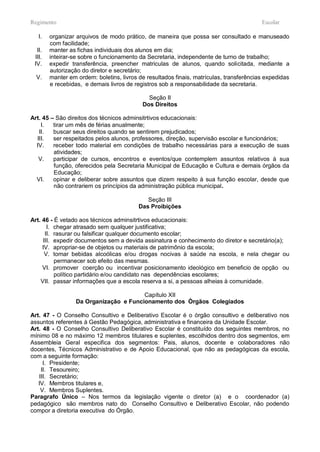 Regimento                                                                                Escolar

   I.   organizar arquivos de modo prático, de maneira que possa ser consultado e manuseado
        com facilidade;
  II.   manter as fichas individuais dos alunos em dia;
 III.   inteirar-se sobre o funcionamento da Secretaria, independente de turno de trabalho;
 IV.    expedir transferência, preencher matriculas de alunos, quando solicitada, mediante a
        autorização do diretor e secretário;
  V.    manter em ordem: boletins, livros de resultados finais, matrículas, transferências expedidas
        e recebidas, e demais livros de registros sob a responsabilidade da secretaria.

                                             Seção II
                                           Dos Direitos

Art. 45 – São direitos dos técnicos adminsitrtivos educacionais:
    I.   tirar um mês de férias anualmente;
   II.   buscar seus direitos quando se sentirem prejudicados;
  III.   ser respeitados pelos alunos, professores, direção, supervisão escolar e funcionários;
  IV.    receber todo material em condições de trabalho necessárias para a execução de suas
         atividades;
   V.    participar de cursos, encontros e eventos/que contemplem assuntos relativos à sua
         função, oferecidos pela Secretaria Municipal de Educação e Cultura e demais órgãos da
         Educação;
  VI.    opinar e deliberar sobre assuntos que dizem respeito à sua função escolar, desde que
         não contrariem os princípios da administração pública municipal.

                                             Seção III
                                          Das Proibições

Art. 46 - É vetado aos técnicos adminsitrtivos educacionais:
       I. chegar atrasado sem qualquer justificativa;
      II. rasurar ou falsificar qualquer documento escolar;
     III. expedir documentos sem a devida assinatura e conhecimento do diretor e secretário(a);
     IV. apropriar-se de objetos ou materiais de patrimônio da escola;
      V. tomar bebidas alcoólicas e/ou drogas nocivas à saúde na escola, e nela chegar ou
          permanecer sob efeito das mesmas.
     VI. promover coerção ou incentivar posicionamento ideológico em beneficio de opção ou
          político partidário e/ou candidato nas dependências escolares;
    VII. passar informações que a escola reserva a si, a pessoas alheias à comunidade.

                                        Capítulo XII
                  Da Organização e Funcionamento dos Òrgãos Colegiados

Art. 47 - O Conselho Consultivo e Deliberativo Escolar é o órgão consultivo e deliberativo nos
assuntos referentes à Gestão Pedagógica, administrativa e financeira da Unidade Escolar.
Art. 48 - O Conselho Consultivo Deliberativo Escolar é constituído dos seguintes membros, no
mínimo 08 e no máximo 12 membros titulares e suplentes, escolhidos dentro dos segmentos, em
Assembleia Geral especifica dos segmentos: Pais, alunos, docente e colaboradores não
docentes, Técnicos Administrativo e de Apoio Educacional, que não as pedagógicas da escola,
com a seguinte formação:
     I. Presidente;
    II. Tesoureiro;
   III. Secretário;
   IV. Membros titulares e,
    V. Membros Suplentes.
Paragrafo Único – Nos termos da legislação vigente o diretor (a) e o coordenador (a)
pedagógico são membros nato do Conselho Consultivo e Deliberativo Escolar, não podendo
compor a diretoria executiva do Órgão.
 