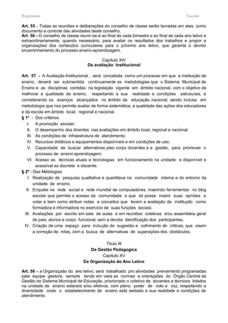 Regimento                                                                                Escolar

Art. 55 - Todas as reuniões e deliberações do conselho de classe serão lavradas em atas, como
documento e controle das atividades deste conselho.
Art. 56 - O conselho de classe reunir-se-á ao final de cada bimestre e ao final de cada ano letivo e
extraordinariamente, quando necessário, para avaliar os resultados dos trabalhos e propor a
organizações dos conteúdos curriculares para o próximo ano letivo, que garanta o devido
encaminhamento do processo ensino-aprendizagem.

                                          Capítulo XIV
                                   Da avaliação Institucional

Art. 57 - A Avaliação Institucional , será concebida como um processo em que a instituição de
ensino, deverá ser submentida continuamente as metodologias que o Sistema Municipal de
Ensino e as disciplinas contidas na legislação vigente em âmbito nacional, com o objetivo de
melhorar a qualidade de ensino, respeitando a sua realidade e condições estruturais, e
considerando os avanços alcançados no âmbito da educação nacional, sendo inclusa em
metodologia que nos permita avaliar de forma sistemática, a qualidade das ações dos educadores
e da escola em âmbito local, regional e nacional.
§ 1º - Dos critérios:
    I. A promoção escolar;
    II. O desempenho dos dicentes nas avaliações em âmbito local, regional e nacional;
    III. As condições de infraestrutura de atendimento;
    IV. Recursos didáticos e equipamentos disponíveis e em condições de uso;
    V. Capacidade de buscar alternativas pleo corpo docentes e a gestão, para promover o
          processo de ensino aprendizagem;
    VI. Acesso as técnicas atuais e tecnologias em funcionamento na unidade e disponível e
          acessível ao docnete e discente.
§ 2º - Das Metologias
    I. Realização de pesquisa qualitativa e quantitava na comunidade interna e do entorno da
        unidade de ensino;
   II. Enquete na rede social e rede mundial de computadores, inserindo ferramentas no blog
        escolar que permita o acesso da comunidade e que ali possa inserir suas opniões e
        votar e bem como atribuir notas e conceitos que levem a avaliação da institução como
        formadora e informadora no exercício de suas funções sociais;
  III. Avaliações por escrito em sala de aulas e em reuniões coletivas e/ou assembleia geral
        de pais, alunos e corpo funcional, sem a devida identificação dos participantes,
  IV. Criação de uma espaço para inclução de sugestão e colhimento de criticas, que visem
        a correção de rotas, com a busca de alternativas de superações dos obstáculos.

                                           Titulo III
                                    Da Gestão Pedagogica
                                         Capitulo XV
                                 Da Organização do Ano Letivo

Art. 58 – a Organizçaão do ano letivo, será trabalhado pro atividades previamento programadas
pela equipe gestora, sempre tendo em vista as normas e orientçaões do Órgão Central de
Gestão do Sistema Municipal de Educação, prioriznado o coletivo de docentes e técnicos lotados
na unidade de ensino estáveis e/ou efetivos, com pleno poder de voto e voz, respeitando a
diversidade onde o estabelecimento de ensino esta sediado e sua realidade e condições de
atendimento.
 