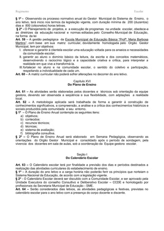Regimento                                                                             Escolar

§ 1º - Observando os processo normativo anual do Gestor Municipal do Sistema de Ensino, o
ano letivo, terá inicio nos termos da legislação vigente, com duração mínima de 200 (duzentos)
dias e 800 (oitocnetos) horas letivas.
 § 2º - O Planejamento de projetos, e a execução de programas na undiade escolar, obedece-a
as diretrizes da educação nacional e normas editadas pelo Conselho Municipal de Educação,
na forma da lei
Art. 59 – A gestão pedagógica da Escola Municipal de Educação Básica “Profª. Maria Barbosa
Martins”, com base em sua matriz curricular, devidamente homologada pelo Orgão Gestor
Municipal, tem por objetivos:
   I. oferecer e garantir à clientela escolar uma educação voltada para os anseios e necessidades
        da comunidade escolar;
   II. garantir ao aluno o domínio básico da leitura, da escrita e dos conceitos matemáticos,
        desenvolvendo o raciocínio lógico e a capacidade criativa e crítica, para interpretar a
        realidade em que vive a transformá-la.
   III. fortalecer no aluno e na comunidade escolar, o sentido do coletivo e participação,
        respeitando a individualidade de cada um.
Art. 60 – A matriz curricular não poderá sofrer alterações no decorrer do ano letivo.

                                         Capítulo XVI
                                      Do Plano de Ensino

Art. 61 – As atividades serão elaboradas pelos docentes e técnicos sob orientação da equipe
gestora, devendo ser observada a seqüência e sua flexibilidade, com adptações a realidade
local.
Art. 62 – A metodologia aplicada será trabalhada de forma a garantir à construção de
conhecimentos significativos, a compreensão, a análise e a crítica dos conhecimentos históricos e
sociais produzidos pela comunidade e seu entorno.
§ 1º – O Plano de Ensino Anual contempla os seguintes itens:
    a) objetivos;
    b) conteúdos:
    c) recursos técnicos;
    d) técnicas;
    e) sistema de avaliação;
    f) bibliografia consultiva.
§ 2º – O Plano de Ensino Anual será elaborado em Semana Pedagógica, observando as
orientações do Orgão Gestor Municipal e consolidado após o período de sondagem, pela
vivencia dos docentes em sala de aulas, sob a coordenação da Equipe gestora escolar.


                                           Seção I
                                    Do Calendário Escolar

Art. 63 – O Calendário escolar terá por finalidade a previsão dos dias e períodos destinados a
realização das atividades curriculares do estabelecimento de ensino.
§ 1º – A duração do ano letivo e a carga horária não poderão ferir os princípios que norteiam o
Sistema Nacional da Educação, de acordo com a legislação vigente.
§ 2º - O Calendário Escolar deverá ser discutido com a Comunidade Escolar, e ser aprovado pela
Unidade Executora do conselho Consultivo e Deliberativo Escolar – CCDE e homologado por
profissionais da Secretaria Municipal de Educação - SME.
Art. 64 – Serão considerados dias letivos, as atividades pedagógicas e festivas, previstas no
calendário escolar para o ano letivo com a presença do corpo docente e discente.
 