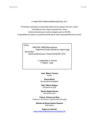 Regimento                                                                                                   Escolar




                                 © EMEB PROFª MARIA BARBOSA MARTINS, 2012.


                 É Permitida a reprodução ou transmissão desta obra por qualquer meio, sem a prévia
                                 Autorização do autor, desde que preservada a fonte.
                            Direitos reservados para a autora, protegidos pela Lei 9610/98.
            A originalidade dos artigos e as opiniões emitidas são de inteira responsabilidade de sua autora.




                     Embm.
                                 MARTINS, EMEB Maria Barbosa.
                                     Regimento Escolar: Disciplina e regime Legal
                     - democrático
                          Distrito de Bonsucesso. Várzea Grande-MT, 2012.


                                          1. Legalização, 2. Normas
                                              3. Regime Legal.




                                               José Wilson Tavares
                                                     Diretor

                                                    Eliane Winck
                                               Coordenadora Pedagógica

                                                Azuil Marcio Bastos
                                                 Presidente do CCDE

                                               Sandra Regina Nunes
                                                  Secretária Escolar

                                            Tatiane Pinheiro da Silva
                                  Professora comunitária Programa Mais Educação

                                        Adnilse de Souza Santos Siqueira
                                                   Articuladora

                                            Pagina na Internet:
                                    www.emebmariabarbosamartins.blogspot.com
 