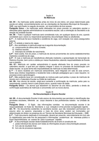 Regimento                                                                              Escolar



                                            Seção II
                                          Da Matrícula

Art. 65 – As matrículas serão abertas antes do início do ano letivo, em prazo determinado pela
escola em edital, concomitantemente com as orientações da Secretaria Municipal de Educação -
SME, que será fixado no saguão da escola, em local público de livre acesso.
Parágrafo Único – As matriculas serão efetivadas em prazo previsto no calendário escolar e
efetuadas pelos agentes administrativos na secretaria escolar, sob a orientação do Secretário e da
direção da Unidade Escolar.
Art. 66 – Toda e qualquer matrícula será considerada nula, em qualquer época do ano, quando
constatado que o aluno ou responsável apresentou documentação falsa ou adulterada.
§ 1º – A matrícula far-se-á mediante a existência de vaga, com exceção nos casos assegurados
pela lei.
§ 2º – É vedada a reserva de vagas.
§ 3º – Aos candidatos à matrícula exigir-se-á seguinte documentação:
    a) comprovante da última série cursada;
    b) histórico escolar;
    c) fotocópia da certidão de nascimento.
§ 4º - Será aceita, fora do prazo, a matrícula de alunos provenientes de outros estabelecimentos
mediante a existência de vaga.
§ 5º - É nula a matrícula por transferência efetivada mediante a apresentação de transcrição de
Histórico Escolar, bem como a obtida por meios fraudulentos cabendo responsabilidade da Escola
que a expediu.
Art. 67– Matrícula em caráter extraordinário é aquela efetivada fora do prazo previsto no
calendário escolar, a qual tem por objetivo integrar o aluno no processo de escolarização com
idade escolar, os quais tenha tido impossibilidade de matrícula na data determinada.
§ 1º – O aluno recebido em matrícula extraordinária, será integrado em sala de aula comum,
tendo seus direitos respeitados e recebendo toda a atenção pedagógica que o caso requerer, no
processo ensino aprendizagem.
§ 2º - Não podendo levar em consideração os motivos pelo qual perdeu o prazo de matrícula de
acordo com o Calendário Escolar ou Edital de matrículas.
Art. 68– Aos alunos da escola, exigir-se-á somente a confirmação da matrícula, pelos pais ou
responsáveis, quando menor e pelo próprio aluno, quando maior de idade.
Parágrafo Único – Os alunos que desistirem no decorrer do ano letivo, perderão o direito de
confirmação automática de matrícula e concorrerão com os novos alunos.

                                         Seção III
                             Da Documentação e Arquivo Escolar

Art. 69 - A documentação Escolar é todo acervo de documentos que permitem a identificação das
atividades escolares, referente ao corpo discente e dos profissionais lotados na Unidade de
Ensino.
Paragrafo Único - O Sigilo das informações contidas na documentação escolar é de
responsabilidade do titular da Secretaria e sua violação é crime previsto na legislação vigente.
Art. 70 - Os documentos existentes na secretaria escolar, que não necessitam permanecer em
arquivo ativo ou passivo, arquivados a mais de cinco anos, podem ser incinerados por
determinação do diretor na presença de um Técnico da Secretaria Municipal de Educação – SME.
§ 1º - Todo documento destinado à incineração, deverá ser prescrito, resumidamente em livro ata
ou digitalizados para este fins de pesquisas e informações academicas de interesse público e
ficam disponibilizados ao acesso de todo e quaisquer cidadão.
§ 2º - A documentação escolar deste Estabelecimento de Ensino é constituído de:
      I. pasta individual dos alunos com todas as informações anuais e documentação pessoal;
     II. livro ata de resultado final;
    III. livro ata de processos especiais;
 