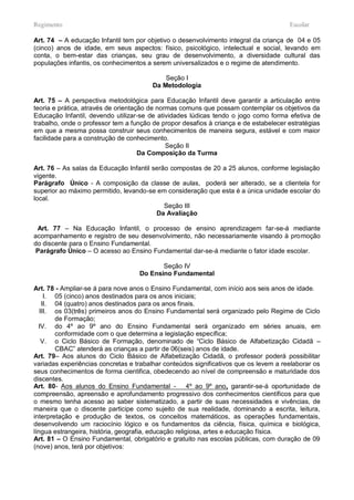 Regimento                                                                             Escolar

Art. 74 – A educação Infantil tem por objetivo o desenvolvimento integral da criança de 04 e 05
(cinco) anos de idade, em seus aspectos: físico, psicológico, intelectual e social, levando em
conta, o bem-estar das crianças, seu grau de desenvolvimento, a diversidade cultural das
populações infantis, os conhecimentos a serem universalizados e o regime de atendimento.

                                            Seção I
                                        Da Metodologia

Art. 75 – A perspectiva metodológica para Educação Infantil deve garantir a articulação entre
teoria e prática, através de orientação de normas comuns que possam contemplar os objetivos da
Educação Infantil, devendo utilizar-se de atividades lúdicas tendo o jogo como forma efetiva de
trabalho, onde o professor tem a função de propor desafios à criança e de estabelecer estratégias
em que a mesma possa construir seus conhecimentos de maneira segura, estável e com maior
facilidade para a construção de conhecimento.
                                              Seção II
                                     Da Composição da Turma

Art. 76 – As salas da Educação Infantil serão compostas de 20 a 25 alunos, conforme legislação
vigente.
Parágrafo Único - A composição da classe de aulas, poderá ser alterado, se a clientela for
superior ao máximo permitido, levando-se em consideração que esta é a única unidade escolar do
local.
                                            Seção III
                                         Da Avaliação

 Art. 77 – Na Educação Infantil, o processo de ensino aprendizagem far-se-á mediante
acompanhamento e registro de seu desenvolvimento, não necessariamente visando à promoção
do discente para o Ensino Fundamental.
 Parágrafo Único – O acesso ao Ensino Fundamental dar-se-á mediante o fator idade escolar.

                                          Seção IV
                                   Do Ensino Fundamental

Art. 78 - Ampliar-se á para nove anos o Ensino Fundamental, com início aos seis anos de idade.
     I. 05 (cinco) anos destinados para os anos iniciais;
    II. 04 (quatro) anos destinados para os anos finais.
   III. os 03(três) primeiros anos do Ensino Fundamental será organizado pelo Regime de Ciclo
        de Formação;
  IV. do 4º ao 9º ano do Ensino Fundamental será organizado em séries anuais, em
        conformidade com o que determina a legislação específica;
    V. o Ciclo Básico de Formação, denominado de “Ciclo Básico de Alfabetização Cidadã –
        CBAC” atenderá as crianças a partir de 06(seis) anos de idade.
Art. 79– Aos alunos do Ciclo Básico de Alfabetização Cidadã, o professor poderá possibilitar
variadas experiências concretas e trabalhar conteúdos significativos que os levem a reelaborar os
seus conhecimentos de forma cientifica, obedecendo ao nível de compreensão e maturidade dos
discentes.
Art. 80- Aos alunos do Ensino Fundamental - 4º ao 9º ano, garantir-se-á oportunidade de
compreensão, apreensão e aprofundamento progressivo dos conhecimentos científicos para que
o mesmo tenha acesso ao saber sistematizado, a partir de suas necessidades e vivências, de
maneira que o discente participe como sujeito de sua realidade, dominando a escrita, leitura,
interpretação e produção de textos, os conceitos matemáticos, as operações fundamentais,
desenvolvendo um raciocínio lógico e os fundamentos da ciência, física, química e biológica,
língua estrangeira, história, geografia, educação religiosa, artes e educação física.
Art. 81 – O Ensino Fundamental, obrigatório e gratuito nas escolas públicas, com duração de 09
(nove) anos, terá por objetivos:
 