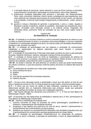 Regimento                                                                                Escolar

     I. a formação básica do educando, sendo oferecido o curso de forma contínua e articulada,
        proporcionando a construção e apropriação do conhecimento, para e pela cidadania;
    II. proporcionar condições adequadas para promover o bem-estar, seu desenvolvimento
        físico, motor, emocional, intelectual, moral e social, a ampliação de suas experiências, bem
        como estimular seu interesse pelo processo do conhecimento do ser humano, da natureza
        e da sociedade, cumprindo duas funções indispensáveis e indissociáveis: cuidar, educar e
        formar;
   III. garantir à criança a liberdade de aprender, o pensamento, a arte e o saber, respeito à
        liberdade e apreço à tolerância, padrão de qualidade, valorização das experiências extra-
        escolar, vinculação entre educação escolar e as práticas sociais, integração das
        dimensões ativas, autonomia frente às condições de seu meio como sujeito social e
        histórico.
                                              Capítulo XIX
                                    Da Sistemática de Avaliação

Art. 82 – A Avaliação é um processo dinâmico e contínuo enquanto julgamento de valores no que
se refere ao desenvolvimento do aluno e no processo ensino-aprendizagem, e dar-se-a mediantre
a freqüência é a participação obrigatória do aluno, em sala de aulas com atividades diversificadas,
escritas ou não, durante o ano letivo
Art. 83 – A avaliação da aprendizagem tem por objetivos a verificação do conhecimento,
habilidades e apropriações de saberes adquiridos pelo aluno durante o processo
ensino/aprendizagem.
§ 1º - A avaliação do aproveitamento é feita pela observação constante do aluno e pela aplicação
de testes, trabalhos individuais, coletivos, argüições e demais formas aconselháveis.
§ 2º - A avaliação na Escola levará em conta as habilidades e apropriações de saberes do
discente e será contínua e cumulativa, prevalecendo os resultados obtidos durante o ano com os
aspectos da qualidade, preponderando sobre os aspectos da quantidade.
 Art. 84 - Ao avaliar o discente, lhe será atribuído um conceito ou notas que serão transformados
em valores numéricos, o qual será expresso conforme política de Ensino no Sistema Municipal de
Ensino.
§ 1º – As atribuições de conceitos e/ou notas serão registradas:
  a) Ficha individual do aluno;
  b) Boletim;
  c) Diário;
  d) Livro ata de resultado final e processos especiais;
  e) Histórico Escolar.

§ 2º – Ter-se-á como reprovado quanto à assiduidade o aluno que não obtiver ao final do ano
letivo a freqüência mínima de 75% no cômputo geral da carga horária, conforme preceitos legais.
§ 3º – O aluno que por motivo de saúde ou fatos relevantes, ausentar-se da escola num
determinado período terá um tratamento diferenciado pelo professor, desde que apresente
atestado que justifique tal medida, de acordo com a legislação especifica.
§ 4º - Não haverá retenção dos educandos que concluírem o 1º e 2º Ano do Ciclo Básico de
Alfabetização Cidadã – CBAC.
§ 5º - O educando que não desenvolver as habilidades e saberes até o 3º Ano, permanecerá no
Ciclo Básico de Alfabetização Cidadã-CBAC.
Art. 85 – Quanto à metodologia da avaliação será:
  I. contínua ocorrendo ao longo do processo de ensino aprendizagem, possibilitando ao
      professor o replanejamento das atividades docentes.
 II. processual o que significa que partir-se-á do nível do aluno, visando o aprimoramento e
      aprofundamento dos conhecimentos que ele já possua.
III. gradativa que requeira um acompanhamento sistemático das atividades propostas para que
      o aprofundamento do conhecimento aconteça gradativamente em doses diárias.
Art. 86 – A avaliação da aprendizagem fundamentar-se-á em observação do professor,
considerando no aluno o interesse, a apuração da assiduidade, o senso de responsabilidade no
 