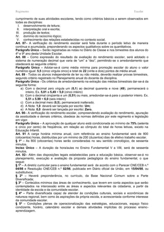Regimento                                                                              Escolar

cumprimento de suas atividades escolares, tendo como critérios básicos a serem observados em
todas as disciplinas:
   I. desenvolvimento de leitura;
  II. interpretação oral e escrita;
 III. produção de textos;
IV. domínio do raciocínio lógico;
  V. conhecimento das relações estabelecidas no contexto social.
Art. 87– A verificação do rendimento escolar será feita durante o período letivo de maneira
contínua e acumulada, preponderando os aspectos qualitativos sobre os quantitativos.
Parágrafo Único – Serão registradas as notas no Diário de Classe e nos bimestres dos alunos do
4º e 9º ano desta Unidade Escolar.
Art. 88 – Como expressão do resultado da avaliação do rendimento escolar, será adotado o
sistema de numeração decimal que varia de “um” a “dez”, permitindo-se o arredondamento que
obedecerá ao seguinte critério:
Parágrafo Único – Adotar-se-á como média mínima para promoção escolar do aluno o valor
numérico igual: 5,5 (cinco virgula cinco) e total de 22 (vinte e dois) pontos de média anual.
Art. 89 - Todos os alunos independente de ter ou não média, deverão realizar provas bimestrais,
segundo critério registrado no Planejamento anual do docente da disciplina.
Parágrafo Único - Os critérios de arredondamento na extração das médias bimestrais dar-se-á da
seguinte forma:
     a) Com o decimal zero vírgula um (0,1) ao decimal quarenta e nove (49), permanecerá o
        inteiro. Ex. 5,01 a 5,49 = 5,0 (cinco inteiro)
     b) Com o decimal cinqüenta e um (0,51) ou mais, arredondar-se-á para o posterior inteiro. Ex.
        5,51 a 5.99 = 6,0 (seis inteiro)
     c) Com a decimal meio (0,5), permanecerá inalterado.
     d) A Nota: 1,0 deverá ser lançada por escrito: Um;
     e) A Nota: 0,0 deverá ser lançada por escrito: Zero.
Art. 90– A verificação do rendimento escolar, compreendendo avaliação do rendimento, apuração
da assiduidade e demais critérios, obedece às normas definidas por este regimento e legislação
em vigor.
Parágrafo Único – A aprovação de qualquer aluno está condicionada ao mínimo de 75% (setenta
e cinco por cento) de freqüência, em relação ao cômputo do total de horas letivas, exceto na
Educação Infantil.
Art. 91 A carga horária mínima anual, com referência ao ensino fundamental será de 800
(oitocentos) horas, distribuídas por um mínimo de 200 (duzentos) dias de efetivo trabalho escolar.
§ 1º – As 800 (oitocentas) horas serão consideradas no seu sentido cronológico, de sessenta
minutos.
Inciso Único – A duração da hora/aulas no Ensino Fundamental V a VIII, será de sessenta
minutos.
Art. 92– Além das disposições legais estabelecidas para a educação básica, observar-se-á no
planejamento, execução e avaliação da proposta pedagógica do ensino fundamental, o que
segue:
§ 1º – A diretriz curricular para o ensino fundamental será de acordo com o Parecer CNE/CEB n.º
04/98 e Resolução CNE/CEB n.º 02/98, publicada em Diário oficial da União, em 15/04/98, ou
substitutivos;
§ 2º – Haverá preponderância, no currículo, da Base Nacional Comum sobre a Parte
Diversificada;
§ 3º – Conteúdos mínimos das áreas de conhecimento, que levem em conta aspectos que serão
contemplados na intercessão entre as áreas e aspectos relevantes da cidadania, a partir da
identidade da escola e da comunidade escolar.
§ 4º – Parte diversificada capaz de atender às condições culturais, sociais e econômicas de
natureza regional, bem como às aspirações da própria escola, e acrescentada conforme interesse
da comunidade escolar.
§ 5º – Condições plenas de operacionalização das estratégias, educacionais, espaço físico
condizente, horário, calendário escolar e demais atividades implícitas do processo ensino-
aprendizagem.
 