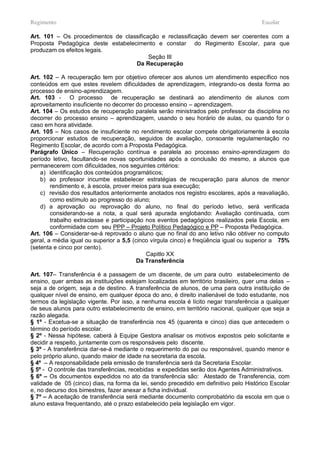 Regimento                                                                              Escolar

Art. 101 – Os procedimentos de classificação e reclassificação devem ser coerentes com a
Proposta Pedagógica deste estabelecimento e constar do Regimento Escolar, para que
produzam os efeitos legais.
                                         Seção III
                                   Da Recuperação

Art. 102 – A recuperação tem por objetivo oferecer aos alunos um atendimento específico nos
conteúdos em que estes revelem dificuldades de aprendizagem, integrando-os desta forma ao
processo de ensino-aprendizagem.
Art. 103 - O processo de recuperação se destinará ao atendimento de alunos com
aproveitamento insuficiente no decorrer do processo ensino – aprendizagem.
Art. 104 – Os estudos de recuperação paralela serão ministrados pelo professor da disciplina no
decorrer do processo ensino – aprendizagem, usando o seu horário de aulas, ou quando for o
caso em hora atividade.
Art. 105 – Nos casos de insuficiente no rendimento escolar compete obrigatoriamente à escola
proporcionar estudos de recuperação, seguidos de avaliação, consoante regulamentação no
Regimento Escolar, de acordo com a Proposta Pedagógica.
Parágrafo Único – Recuperação contínua e paralela ao processo ensino-aprendizagem do
período letivo, facultando-se novas oportunidades após a conclusão do mesmo, a alunos que
permanecerem com dificuldades, nos seguintes critérios:
    a) identificação dos conteúdos programáticos;
    b) ao professor incumbe estabelecer estratégias de recuperação para alunos de menor
        rendimento e, à escola, prover meios para sua execução;
    c) revisão dos resultados anteriormente anotados nos registro escolares, após a reavaliação,
        como estímulo ao progresso do aluno;
    d) a aprovação ou reprovação do aluno, no final do período letivo, será verificada
        considerando-se a nota, a qual será apurada englobando: Avaliação continuada, com
        trabalho extraclasse e participação nos eventos pedagógicos realizados pela Escola, em
        conformidade com seu PPP – Projeto Político Pedagógico e PP – Proposta Pedagógica.
Art. 106 – Considerar-se-á reprovado o aluno que no final do ano letivo não obtiver no computo
geral, a média igual ou superior a 5,5 (cinco vírgula cinco) e freqüência igual ou superior a 75%
(setenta e cinco por cento).
                                            Capitlo XX
                                         Da Transferência

Art. 107– Transferência é a passagem de um discente, de um para outro estabelecimento de
ensino, quer ambas as instituições estejam localizadas em território brasileiro, quer uma delas –
seja a de origem, seja a de destino. A transferência de alunos, de uma para outra instituição de
qualquer nível de ensino, em qualquer época do ano, é direito inalienável de todo estudante, nos
termos da legislação vigente. Por isso, a nenhuma escola é lícito negar transferência a qualquer
de seus alunos para outro estabelecimento de ensino, em território nacional, qualquer que seja a
razão alegada.
§ 1º - Excetua-se a situação de transferência nos 45 (quarenta e cinco) dias que antecedem o
término do período escolar.
§ 2º - Nessa hipótese, caberá à Equipe Gestora analisar os motivos expostos pelo solicitante e
decidir a respeito, juntamente com os responsáveis pelo discente.
§ 3º - A transferência dar-se-á mediante o requerimento do pai ou responsável, quando menor e
pelo próprio aluno, quando maior de idade na secretaria da escola.
§ 4º – A responsabilidade pela emissão de transferência será da Secretaria Escolar.
§ 5º - O controle das transferências, recebidas e expedidas serão dos Agentes Administrativos.
§ 6º – Os documentos expedidos no ato da transferência são: Atestado de Transferencia, com
validade de 05 (cinco) dias, na forma da lei, sendo precedido em definitivo pelo Histórico Escolar
e, no decurso dos bimestres, fazer anexar a ficha individual.
§ 7º – A aceitação de transferência será mediante documento comprobatório da escola em que o
aluno estava frequentando, até o prazo estabelecido pela legislação em vigor.
 