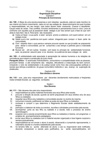 Regimento                                                                             Escolar

                                           TÍTULO IV
                                   Organização Disciplinar
                                           Capítulo I
                                   Principio de Convivencia

Art. 108 - A Base de uma escola prazerosa e com relações saudáveis, está em cada membro no
seu interior em franco crescimento, cada um em seu estagio de desenvolvimento de suas funções
e responsabilidade, em seu tempo, mas todos devem estar crescendo. Crescer é desafiante.
Causa medo às vezes. Traz conflitos. Envolve sentimentos e pensamentos bons e ruins. Leva ao
confronto com aqueles que já passaram deste estágio e por isso acham que a fase do que vem
atrás é mais fácil, não é. Para tanto são necessário:
    a) Cada um fazer a sua parte e estar sempre pronto a colaborar, com quem estiver em um
        estágio incial;
    b) Saber ouvir e ter paciência com quem estiver chegando para compor e fazer parte da
        comunidade;
    c) Com respeito dizer o que pensa e sempre procurar apoiar os que já estão se preparando
        para deixar a comunidade, por ter cumprindo o seu tempo e partindo para a inativdade
        funcional;
    d) Buscar ser útil em outras funções com base no principio da solidariedade funcional,
        para se possível assumir para si os deveres na ausência de seus colegas de setor.

Art. 109 - A solidariedade está associada à apropriação de valores humanos e às relações de
convivência que nutrem a construção do juízo moral.
Paragrafo Único - O acentuado individualismo, consumismo e competitividade entre as pessoas,
provocam feridas e até rompimento das relações, dificultando a instauração do bem comum,
rompendo o ciclo da solidariedade e da justiça social como foco das preocupações políticas e
sociais que reforça a existência do grupo comunitário instituído e seu avanço na superação de
obstáculos.
                                          Capítulo XXI
                                     Dos direitos e deveres

Art. 110 – aos pais e/ou responsáveis por discentes devidamente matriculados e freqüentes
nesta Unidade Escolar, as seguintes condições:

                                           Seção I
                                         Dos Deveres

Art. 111 – São deveres dos pais e/ou responsáveis:
   I.  responsabilizar-se pelos materiais fornecidos aos seus filhos pela escola;
  II.  procurar a direção da escola, quando se sentir prejudicado em seus direitos e/ou de seus
       filhos ou tutelados;
 III.  respeitar seus filhos e/ou tutelados e comunidade escolar no recinto da mesma;
 IV.   comunicar à escola, justificando as faltas as aulas de seus filhos ou tutelados;
  V.   conhecer e cumprir o que determina o Regimento Escolar deste estabelecimento de
       ensino;
 VI.   participar e colaborar de todos os eventos, reuniões e atividades promovidas pela escola;
VII.   acompanhar, junto ao seu filho ou tutelado e a escola, todo o processo de ensino
       aprendizagem;
VIII.  cooperar com a escola encaminhando seus filhos ou tutelados à mesma, em programas e
       projetos de acompanhamento pedagógico;
 IX.   enviar seus filhos ou tutelados com a material escolar organizado e boa higiene corporal e
       sempre pontualmente;
  X.   responsabilizar-se em enviar o aluno à escola, observando e cumprindo rigorosamente, o
       calendário escolar e o horário estabelecido pela escola;
 XI.   na terceira falta ou quinta alternada do aluno, o pai ou responsável será notificado,
       devendo comparecer a escola para justificativa, ou              serão reponsabilizados, em
 