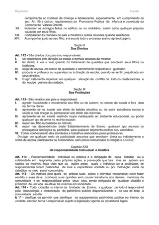 Regimento                                                                            Escolar

        cumprimento ao Estatuto da Criança e Adolescente, especialmente em cumprimento do
        seu Art. 56 e outros regulamentos da Promotoria Publica da Infancia e Juventude da
        Comarca de Várzea Grande.
 XII.   Indenizar os estragos feitos no edifício ou no mobiliário, assim como qualquer prejuízo
        causado por seus filhos;
XIII.   Comparecer às reuniões de pais e mestres e outras reuniões quando solicitados.
XIV.    Acompanhar junto ao seu filho, e à escola todo o processo ensino-aprendizagem;

                                           Seção II
                                         Dos Direitos

Art. 112 - São direitos dos pais e/ou responsáveis:
I.    ser respeitado pela direção da escola e demais pessoas da mesma;
II.   ter direito à voz e voto quando do tratamento de questões que envolvam seus filhos ou
      tutelados;
III. exigir da escola um ensino de qualidade e atendimento respeitoso e igualitário;
IV. procurar o professor ou supervisor ou à direção da escola, quando se sentir prejudicado em
      seus direitos;
V.    Exigir tratamento imparcial em qualquer situação de conflito de todo os colaboradores e
      da equipe gestora da unidade.

                                           Seção III
                                        Das Proibições

Art. 113– São vetados aos pais e responsáveis:
I.     agredir fisicamente e moralmente seu filho ou de outrem, no recinto da escola e fora dela
       na forma da lei;
II.    apresentar-se na escola sob efeito de bebida alcoólica ou de outra substância nociva à
       saúde e nela chegar ou permanecer sob efeito das mesmas;
III. apresentar-se na escola vestindo roupa inadequada ao ambiente educacional, ou portar
       qualquer tipo de arma no recinto escolar;
IV. expor seu filho ou tutelado ao ridículo;
V.     expor nas dependências deste Estabelecimento de Ensino, qualquer tipo anuncio ou
       propaganda ideológica ou partidária, para qualquer segmento político e/ou candidato.
VI. Tomar conhecimento das atividades e trabalhos elaborados pelos professores.
    Divulgar por qualquer meio de publicidade assuntos que envolvam direta ou indiretamente o
nome da escola, professores ou funcionários, sem prévio comunicado à Direção e o CDCE;

                                        Capitulo XXII
                          Da responsabilidade Indivudual e Coletiva

Art. 114 – Responsabilidade individual ou coletiva é a obrigação de cada cidadão ou a
coletividade em responder pelas próprias ações, e pressupõe que tais atos se apóiam em
razões ou motivos, haja visto que as ações pelas quais o individuo ou a sociedade, se
resposabilizará foram praticadas de livre e espontânea vontade ou por motivação vinda de
cidadãos no meio social comunitário.
Art. 115 - Os motivos pelo quais se prática suas ações o individuo responsável deve fazer
sentido e esse deve conhecer suas opiniões sem causar transtorno aos demais membros da
comunidade e se responsabilizar pelos seus atos, sendo obrigação de qualquer cidadão o
promotor de um vida saudável na vivencia em sociedade.
Art. 116 - Todo cidadão no interior da Unidade de Ensino, a qualquer período é responsável
pela manutenção e preservação do patrimônio publico disponibilizando e de uso de toda a
comunidade escolar.
§ 1º - danificar ou permitir que danifique os equipamentos patrimônio publico no interior da
unidade escolar, torna o responsável sujeito a legislação vigente as penalidade legais;
 