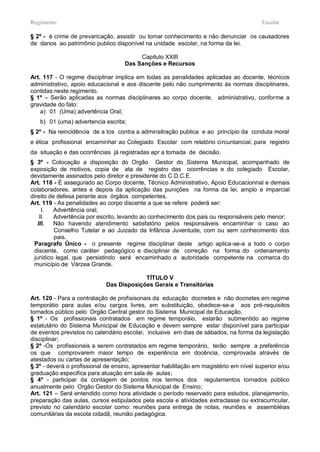 Regimento                                                                               Escolar

§ 2º - é crime de prevaricação, assistir ou tomar conhecimento e não denunciar os causadores
de danos ao patrimônio publico disponível na unidade escolar, na forma da lei.

                                         Capitulo XXIII
                                    Das Sanções e Recursos

Art. 117 - O regime disciplinar implica em todas as penalidades aplicadas ao docente, técnicos
administrativo, apoio educacional e aos discente pelo não cumprimento às normas disciplinares,
contidas neste regimento.
§ 1º – Serão aplicadas as normas disciplinares ao corpo docente, administrativo, conforme a
gravidade do fato:
    a) 01 (Uma) advertência Oral;
   b) 01 (uma) advertencia escrita;
§ 2º - Na reincidência de a tos contra a adminsitração publica e ao principio da conduta moral
e ética profissional encaminhar ao Colegiado Escolar com relatório circuntancial, para registro
da situação e das ocorrências já registradas apr a tomada de decisão.
§ 3º - Colocação a disposição do Orgão Gestor do Sistema Municipal, acompanhado de
exposição de motivos, copia de ata de registro das ocorrências e do colegiado Escolar,
devidamente assinados pelo diretor e presidente do C.D.C.E.
Art. 118 - É assegurado ao Corpo docente, Técnico Administrativo, Apoio Educacionnal e demais
colaboradores, antes e depois da aplicação das punições na forma da lei, amplo e imparcial
direito de defesa perante aos órgãos competentes.
Art. 119 - As penalidades ao corpo discente a que se refere poderá ser:
     I.   Advertência oral;
    II.   Advertência por escrito, levando ao conhecimento dos pais ou responsáveis pelo menor;
   III.   Não havendo atendimento satisfatório pelos responsáveis encaminhar o caso ao
          Conselho Tutelar e ao Juizado da Infância Juventude, com ou sem conhecimento dos
          pais.
 Paragrafo Único - o presente regime disciplinar deste artigo aplica-se-a a todo o corpo
 discente, como caráter pedagógico e disciplinar de correção na forma do ordenamento
 jurídico legal, que persistindo será encaminhado a autoridade competente na comarca do
 município de Várzea Grande.

                                         TÍTULO V
                            Das Disposições Gerais e Transitórias

Art. 120 - Para a contratação de profisisonais da educação docnetes e não docnetes em regime
temporátio para aulas e/ou cargos livres, em substituição, obedece-se-a aos pré-requisitos
tornados público pelo Orgão Central gestor do Sistema Municipal de Educação.
§ 1º - Os profissionais contratados em regime temporáio, estarão submentido ao regime
estatutário do Sistema Municipal de Educação e devem sempre estar disponível para participar
de eventos previstos no calendário escolar, inclusive em dias de sábados, na forma da legislação
disciplinar;
§ 2º -Os profissionais a serem contratados em regime temporário, terão sempre a preferência
os que comprovarem maior tempo de experiência em docência, comprovada através de
atestados ou cartas de apresentação;
§ 3º - deverá o profissional de ensino, apresentar habilitação em magistério em nível superior e/ou
graduação especifica para atuação em sala de aulas;
§ 4º - participar da contagem de pontos nos termos dos regulamentos tornados público
anualmente pelo Orgão Gestor do Sistema Municipal de Ensino;
Art. 121 – Será entendido como hora atividade o período reservado para estudos, planejamento,
preparação das aulas, cursos estipulados pela escola e atividades extraclasse ou extracurricular,
previsto no calendário escolar como: reuniões para entrega de notas, reuniões e assembléias
comunitárias da escola cidadã, reunião pedagógica.
 