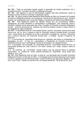 Regimento                                                                              Escolar

Art. 122 – Todas as promoções estarão sujeitos à aprovação da direção juntamente com a
Unidade Executora - Conselho Consultivo e Deliberativo Escolar.
Art. 123 – são sigilosos os atos da administração exigidos pela ética profissional, sendo os
infratores punidos conforme o previsto na legislação vigente.
Art. 124 – Os casos omissos neste Regimento serão levados ao Pleno do Conselho do Conselho
Consultivo e Deliberativo Escolar, com a presença mínima de 2/3 (dois terços) de seus membros
titulares, apr a deliberação, bem como pelos Órgãos competentes da Orgão Central Mantenedor.
Art. 125 – Este Regimento poderá ser alterado sempre que as conveniências didático-
pedagógicas, de ordem disciplinar ou administrativa e peedagogica fizer necessaria, assim o
indicarem mediante prévia aprovação pelo Pleno Conselho do Conselho Consultivo Deliberativo
Escolar, conforme percentuais de presença dos membros titulares contido no artigo anterior e
homologação do órgão competente.
Art. 126 - A Assembleia Geral da Comunidade Escolar, quando convocada deverá ocorre pelo
menos uma vez ao ano, e sempre no mês de Novembro, quando a direção deverá no evento
incluir pauta efetiva de prestação de contas e apresentar a projeção de recursos financeiros
para o próximo exercício, em orçamento previsto para a Unidade Escolar e Programa em
execução.
§ 1º – a convocação de Assembleia Geral deverá ser solicitada pelo diretor ou coordenador (a)
pedagógico (a) com 15 dias de antecedência a Presidencia do Conselho Consultivo e
Deliberativo Escolar, para homologação nos termos do Estatuto do coelgiado Escolar;
§ 2º - A divulgação de convocação de Assembleia Geral da Comunidade Escolar far-se-a, via
comunicado enviado aos pais e alunos e em mulral escolar, com amplo acesso a todos os
cidadãos
§ 3º - Os membros da comunidade escolar externa, que não possuem filhos ou tutelados
matriculados na unidade de ensino, poderão participar da Assembleia Geral, porém sem
dirfeito a voz e voto.
Art. 127– Este Regimento entra em vigor, na data de sua Aprovação pelo Conselho Consultivo
Deliberativo Escolar em Reunião do Pleno, e homologado pela Secretaria Municipal de Educação
e Cultura, vigorando os atos dele decorrentes, a partir da data de sua aprovação. Registro: Ata nº
018 - Livro nº 003 – Folhas nºs: 03v,04 e 04v em Várzea Grande-MT, 05 de JULHO de 2012.
 