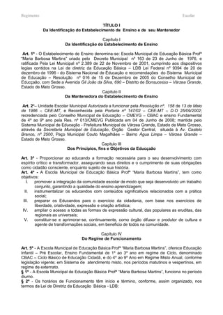 Regimento                                                                            Escolar

                                          TÍTULO I
            Da Identificação do Estabelecimento de Ensino e de seu Mantenedor

                                          Capítulo I
                       Da Identificação do Estabelecimento de Ensino

 Art. 1º - O Estabelecimento de Ensino denomina-se: Escola Municipal de Educação Básica Profª
“Maria Barbosa Martins” criado pelo Decreto Municipal nº 163 de 23 de Junho de 1976, e
ratificada Pela Lei Municipal nº 2.389 de 22 de Novembro de 2001, cumprindo aos dispositivos
legias contidos na Lei de diretriz da Educação Básica – LDB Lei Federal nº 9394 de 20 de
dezembro de 1996 - do Sistema Nacional de Educação e recomendações do Sistema Municipal
de Educação – Resolução nº 016 de 15 de Dezembro de 2005 do Conselho Municipal de
Educçaão, com Sede a Avenida Gil João da Silva, 690 – Distrito de Bonsucesso – Várzea Grande,
Estado de Mato Grosso.
                                           Capitulo II
                        Da Mantenedora do Estabelecimento de Ensino

 Art. 2º– Unidade Escolar Municipal Autorizada a funcionar pela Resolução nº. 158 de 13 de Maio
de 1986 – CEE-MT, e Reconhecida pela Portaria nº 147/02 – CEE-MT – D.O 25/09/2002;
recredenciada pelo Conselho Municipal de Educação – CMEVG – CBAC e ensino Fundamental
de 4º ao 9º ano pela Res. nº 013/CMEVG Publicada em 04 de Junho de 2008; mantida pelo
Sistema Municipal de Educação - Prefeitura Municipal de Várzea Grande, Estado de Mato Grosso,
através da Secretaria Municipal de Educação, Órgão Gestor Central, situada à Av. Castelo
Branco, nº 2500, Paço Municipal Couto Magalhães – Bairro Água Limpa – Várzea Grande –
Estado de Mato Grosso.
                                           Capitulo III
                        Dos Principios, fins e Objetivos da Educçaão

Art. 3º - Proporcionar ao educando a formação necessária para o seu desenvolvimento com
espírito crítico e transformador, assegurando seus direitos e o cumprimento de suas obrigações
como cidadão consciente, enquanto sujeito de sua história.
Art. 4º - A Escola Municipal de Educação Básica Profª “Maria Barbosa Martins”, tem como
objetivos:
   I.   promover a integração da comunidade escolar de modo que seja desenvolvido um trabalho
        conjunto, garantindo a qualidade do ensino-aprendizagem;
  II.   instrumentalizar os educandos com conteúdos significativos relacionados com a prática
        social;
 III.   preparar os Educandos para o exercício da cidadania, com base nos exercícios de
        liberdade, criatividade, expressão e criação artística;
 IV.    ampliar o acesso a todas as formas de expressão cultural, das populares as eruditas, das
        regionais as universais;
  V.    constituir-se e aprimorar-se, continuamente, como órgão difusor e produtor de cultura e
        agente de transformações sociais, em beneficio de todos na comunidade.

                                        Capítulo IV
                                Do Regime de Funcionamento

Art. 5º - A Escola Municipal de Educação Básica Profª “Maria Barbosa Martins”, oferece Educação
Infantil – Pré Escolar, Ensino Fundamental de 1º ao 3º ano em regime de Ciclo, denominado
CBAC – Ciclo Básico de Educação Cidadã, e do 4º ao 9º Ano em Regime Misto Anual, conforme
legislação vigente; em Sistema de atendimento misto, nos períodos matutinos e vespertinos, em
regime de externato.
§ 1º - A Escola Municipal de Educação Básica Profª “Maria Barbosa Martins”, funciona no período
diurno.
§ 2º - Os horários de Funcionamento têm início e término, conforme, assim organizado, nos
termos da Lei de Diretriz da Educação Básica - LDB:
 