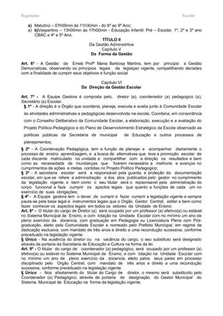 Regimento                                                                               Escolar

   a) Matutino – 07h00min às 11h30min - do 6º ao 9º Ano;
   a) b)Vespertino – 13h00min às 17h00min - Educação Infantil: Pré – Escolar, 1º, 2º e 3º ano
      CBAC e 4º e 5º Ano.
                                        TÍTULO II
                                 Da Gestão Adminsitrtiva
                                        Capítulo V
                                  Da Forma da Gestão

Art. 6º - A Gestão da Emeb Profª Maria Barbosa Martins, tem por principio a Gestão
Democraticas, observando os princípios legais da legislçao vigente, compatilhando decisões
com a finalidade de cumprir seus objetivos e função social

                                          Capítulo VI
                                 Da Direção da Gestão Escolar

Art. 7º - A Equipe Gestora é composta pelo, diretor (a), coordenador (a) pedagogico (a),
Secretário (a) Escolar.
 § 1º - A direção é o Órgão que coordena, planeja, executa e avalia junto à Comunidade Escolar
 às atividades administrativas e pedagógicas desenvolvida na escola; Coordena, em consonância
 com o Conselho Deliberativo da Comunidade Escolar, a elaboração, execução e a avaliação do
 Projeto Político-Pedagógico e do Plano de Desenvolvimento Estratégico da Escola observado as
 políticas públicas da Secretaria de municipal          de Educação e outros processos de
 planejamentos;
§ 2º - A Coordenação Pedagógica, tem a função de planejar e acompanhar diariamente o
processo de ensino aprendizagem, e a busca de alternativas que leve a promoção escolar de
cada discente matriculado na unidade e compartilhar com a direção os resultados e bem
como as necessidade de mundanças que fizerem necessária a melhoria e avanços no
cumprimentos de ações e metas contidas no Projeto Politico Pedagogico;
§ 3º - A secretaria escolar será a responsável pela guarda, e proteção da documentação
escolar, em que se refere a adminsitração e dos atos publicados pelo gestor no cumprimento
da legislação vigente, e bem como o seu titular será o repsonsavel pela administração do
corpo funcional e faze cumprir os apsctos legais que quanto a funções de cada um no
exercício de suas obrigações;
§ 4º - A Equipe gestora tem o dever de cumprir e fazer cumprir a legislação vigente e sempre
pauta-se pela base legal e instrumentos legais que o Orgão Gestor Central, editar e bem como
fazer conhecer os aspectos legais em todos os setores da Unidade de Ensino.
Art. 8º - O titular do cargo de Diretor (a) será ocupado por um professor (a) efetivo(a) ou estável
no Sistema Municipal de Ensino, e com lotação na Unidade Escolar com no mínimo um ano de
pleno exercício da docencia, com graduação em Pedagogia ou Licenciatura Plena com Pós-
graduação, eleito pela Comunidade Escolar e nomeado pelo Prefeito Municipal, em regime de
dedicação exclusiva, com mandato de três anos e direito a uma recondução sucessiva, conforme
preceituado na legislação vigente.
§ Único - Na ausência do diretor ou na vacância do cargo, o seu substituto será designado
através de portaria da Secretaria de Educação e Cultura na forma da lei.
Art. 9º - O titular do cargo de coordenador (a) pedagógico, será ocupado por um professor (a)
efetivo(a) ou estável no Sistema Municipal de Ensino, e com lotação na Unidade Escolar com
no mínimo um ano de pleno exercício da docencia, eleito pelos seus pares em processo
disciplinado pelo Orgão Central, com mandato de três anos e direito a uma recondução
sucessiva, conforme preceituado na legislação vigente.
§ Único - Nos afastamento do titular do Cargo de diretor, o mesmo será substituído pelo
Coordenador (a) Pedagógico, através de portaria de designação do Gestor Municipal do
Sistema Municipal de Educação na forma da legislação vigente.
 