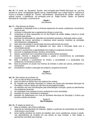 Regimento                                                                              Escolar

Art. 10 – O titular da Secretaria Escolar será nomeado pelo Prefeito Municipal, de sua livre
escolha na forma da legislação vigente, sob as especificidade que o cargo requer e inclusive se
houver a Unidade a lotação de Técnico Administrativo Educacional em caráter efetivo e/ou
estavel, buscar a preferência da nomeação junto ao Orgão Central Gestor do Sistema
Municipal de Educação, na forma da lei.
                                            Seção I
                                         Dos Deveres

Art. 11 – São Deveres do Diretor:
    I. possibilitar a integração entre os diversos segmentos da escola, professores, funcionários,
        alunos e pais;
   II. conhecer e interpretar leis e regulamentos oficiais e cumpri-los;
  III. comparecer ou fazer representar em um Ato Público de caráter cívico, cultural ou social
        realizado pela escola;
 IV.   participar da elaboração do calendário de atividades escolares e atribuição salas e aulas;
   V.  participar de cursos, seminários e simpósios sobre assuntos inerentes às atividades
        administrativas e pedagógicas;
 VI.   zelar pela manutenção e conservação dos bens patrimoniais da escola;
 VII.  assegurar o cumprimento da legislação em vigor, após a discussão desta com a
        comunidade escolar;
VIII.  executar e acompanhar a aplicabilidade dos projetos e programas da escola;
 IX.   promover a integração Escolar, família e comunidade;
   X.  assinar, juntamente com a secretaria todos os documentos escolares;
 XI.   receber, informar e despachar petições e papéis e encaminhá-los às autoridades
        superiores, quando necessário;
 XII.  fazer e observar o cumprimento do horário, a pontualidade e a assiduidade dos
        professores, funcionários e alunos;
XIII.  fazer-se presente na escola nos horários de entrada e saída dos alunos, professores e
        funcionários;
XIV.   acompanhar e avaliar a execução dos projetos e programa da escola.

                                            Seção II
                                           Dos Direitos

Art. 12 - São direitos do (a) Diretor (a):
    I. tirar um mês de férias anualmente;
   II. gozar de todos os direitos que a lei orgânica lhe confere;
  III. ter respaldo nas decisões discutidas no coletivo da Escola pela Secretaria Municipal de
       Educação e Cultura, desde que não firam as prerrogativas legais;
 IV. ser atendido nas suas reivindicações pela administração municipal, quanto ao atendimento
       dos problemas da escola;
   V. ser respeitado como pessoa humana, profissional e como autoridade;
 VI. participar de cursos, seminários e simpósios;
 VII. participar de deliberações em nível de Secretaria Municipal de Educação e Cultura que
       envolva o destino da escola.
                                              Seção III
                                           Das Proibições

Art. 13 – É vetado ao diretor (a):
   I.  faltar ao trabalho, sem motivo justificado.
  II.  apropriar-se indevidamente de materiais, objetos e pertences de propriedade da Unidade
        onde exerça a sua função.
 III.  tomar bebida alcoólica em horário de trabalho, bem como substâncias nocivas à saúde,
        nas dependências da Unidade em que exerce as suas funções, e nela chegar e
        permanecer sob efeito das mesmas.
 