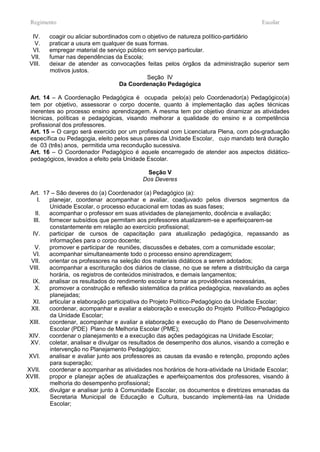 Regimento                                                                            Escolar

  IV.    coagir ou aliciar subordinados com o objetivo de natureza político-partidário
   V.    praticar a usura em qualquer de suas formas.
  VI.    empregar material de serviço público em serviço particular.
 VII.    fumar nas dependências da Escola;
 VIII.   deixar de atender as convocações feitas pelos órgãos da administração superior sem
         motivos justos.
                                              Seção IV
                                    Da Coordenação Pedagógica

 Art. 14 – A Coordenação Pedagógica é ocupada pelo(a) pelo Coordenador(a) Pedagógico(a)
 tem por objetivo, assessorar o corpo docente, quanto à implementação das ações técnicas
 inerentes ao processo ensino aprendizagem. A mesma tem por objetivo dinamizar as atividades
 técnicas, políticas e pedagógicas, visando melhorar a qualidade do ensino e a competência
 profissional dos professores.
 Art. 15 – O cargo será exercido por um profissional com Licenciatura Plena, com pós-graduação
 específica ou Pedagogia, eleito pelos seus pares da Unidade Escolar, cujo mandato terá duração
 de 03 (três) anos, permitida uma recondução sucessiva.
 Art. 16 – O Coordenador Pedagógico é aquele encarregado de atender aos aspectos didático-
 pedagógicos, levados a efeito pela Unidade Escolar.

                                            Seção V
                                           Dos Deveres

 Art. 17 – São deveres do (a) Coordenador (a) Pedagógico (a):
     I. planejar, coordenar acompanhar e avaliar, coadjuvado pelos diversos segmentos da
        Unidade Escolar, o processo educacional em todas as suas fases;
    II. acompanhar o professor em suas atividades de planejamento, docência e avaliação;
   III. fornecer subsídios que permitam aos professores atualizarem-se e aperfeiçoarem-se
        constantemente em relação ao exercício profissional;
  IV.   participar de cursos de capacitação para atualização pedagógica, repassando as
        informações para o corpo docente;
    V.  promover e participar de reuniões, discussões e debates, com a comunidade escolar;
  VI.   acompanhar simultaneamente todo o processo ensino aprendizagem;
  VII.  orientar os professores na seleção dos materiais didáticos a serem adotados;
 VIII.  acompanhar a escrituração dos diários de classe, no que se refere a distribuição da carga
        horária, os registros de conteúdos ministrados, e demais lançamentos;
  IX.   analisar os resultados do rendimento escolar e tomar as providências necessárias,
    X.  promover a construção e reflexão sistemática da prática pedagógica, reavaliando as ações
        planejadas;
  XI.   articular a elaboração participativa do Projeto Político-Pedagógico da Unidade Escolar;
  XII.  coordenar, acompanhar e avaliar a elaboração e execução do Projeto Político-Pedagógico
        da Unidade Escolar;
 XIII.  coordenar, acompanhar e avaliar a elaboração e execução do Plano de Desenvolvimento
        Escolar (PDE) Plano de Melhoria Escolar (PME);
 XIV.   coordenar o planejamento e a execução das ações pedagógicas na Unidade Escolar;
 XV.    coletar, analisar e divulgar os resultados de desempenho dos alunos, visando a correção e
        intervenção no Planejamento Pedagógico;
 XVI.   analisar e avaliar junto aos professores as causas da evasão e retenção, propondo ações
        para superação;
XVII.   coordenar e acompanhar as atividades nos horários de hora-atividade na Unidade Escolar;
XVIII.  propor e planejar ações de atualizações e aperfeiçoamentos dos professores, visando à
        melhoria do desempenho profissional;
 XIX.   divulgar e analisar junto à Comunidade Escolar, os documentos e diretrizes emanadas da
        Secretaria Municipal de Educação e Cultura, buscando implementá-las na Unidade
        Escolar;
 