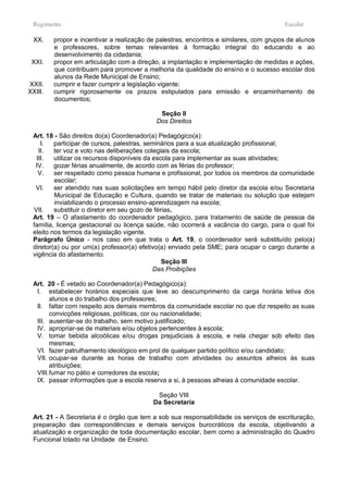 Regimento                                                                              Escolar

  XX.    propor e incentivar a realização de palestras, encontros e similares, com grupos de alunos
         e professores, sobre temas relevantes á formação integral do educando e ao
         desenvolvimento da cidadania;
 XXI.    propor em articulação com a direção, a implantação e implementação de medidas e ações,
         que contribuam para promover a melhoria da qualidade do ensino e o sucesso escolar dos
         alunos da Rede Municipal de Ensino;
XXII.    cumprir e fazer cumprir a legislação vigente;
XXIII.   cumprir rigorosamente os prazos estipulados para emissão e encaminhamento de
         documentos;

                                             Seção II
                                            Dos Direitos

 Art. 18 - São direitos do(a) Coordenador(a) Pedagógico(a):
    I.   participar de cursos, palestras, seminários para a sua atualização profissional;
   II.   ter voz e voto nas deliberações colegiais da escola;
  III.   utilizar os recursos disponíveis da escola para implementar as suas atividades;
  IV.    gozar férias anualmente, de acordo com as férias do professor;
   V.    ser respeitado como pessoa humana e profissional, por todos os membros da comunidade
         escolar;
  VI.    ser atendido nas suas solicitações em tempo hábil pelo diretor da escola e/ou Secretaria
         Municipal de Educação e Cultura, quando se tratar de materiais ou solução que estejam
         inviabilizando o processo ensino-aprendizagem na escola;
 VII.    substituir o diretor em seu gozo de férias.
 Art. 19 – O afastamento do coordenador pedagógico, para tratamento de saúde de pessoa da
 família, licença gestacional ou licença saúde, não ocorrerá a vacância do cargo, para o qual foi
 eleito nos termos da legislação vigente.
 Parágrafo Único - nos caso em que trata o Art. 19, o coordenador será substituído pelo(a)
 diretor(a) ou por um(a) professor(a) efetivo(a) enviado pela SME; para ocupar o cargo durante a
 vigência do afastamento.
                                                Seção III
                                             Das Proibições

 Art. 20 - É vetado ao Coordenador(a) Pedagógico(a):
  I. estabelecer horários especiais que leve ao descumprimento da carga horária letiva dos
        alunos e do trabalho dos professores;
  II. faltar com respeito aos demais membros da comunidade escolar no que diz respeito as suas
        convicções religiosas, políticas, cor ou nacionalidade;
  III. ausentar-se do trabalho, sem motivo justificado;
  IV. apropriar-se de materiais e/ou objetos pertencentes à escola;
  V. tomar bebida alcoólicas e/ou drogas prejudiciais à escola, e nela chegar sob efeito das
        mesmas;
  VI. fazer patrulhamento ideológico em prol de qualquer partido político e/ou candidato;
  VII. ocupar-se durante as horas de trabalho com atividades ou assuntos alheios às suas
        atribuições;
  VIII. fumar no pátio e corredores da escola;
  IX. passar informações que a escola reserva a si, à pessoas alheias à comunidade escolar.

                                            Seção VIII
                                           Da Secretaria

 Art. 21 - A Secretaria é o órgão que tem a sob sua responsabilidade os serviços de escrituração,
 preparação das correspondências e demais serviços burocráticos da escola, objetivando a
 atualização e organização de toda documentação escolar, bem como a administração do Quadro
 Funcional lotado na Unidade de Ensino.
 
