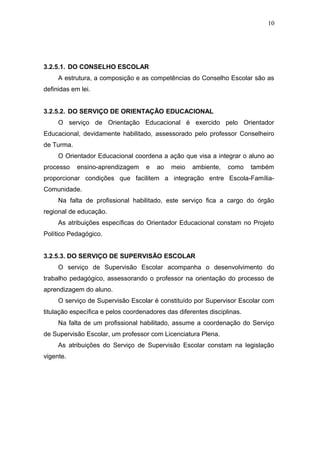 10




3.2.5.1. DO CONSELHO ESCOLAR
     A estrutura, a composição e as competências do Conselho Escolar são as
definidas em lei.


3.2.5.2. DO SERVIÇO DE ORIENTAÇÃO EDUCACIONAL
     O serviço de Orientação Educacional é exercido pelo Orientador
Educacional, devidamente habilitado, assessorado pelo professor Conselheiro
de Turma.
     O Orientador Educacional coordena a ação que visa a integrar o aluno ao
processo    ensino-aprendizagem     e   ao   meio   ambiente,    como    também
proporcionar condições que facilitem a integração entre Escola-Família-
Comunidade.
     Na falta de profissional habilitado, este serviço fica a cargo do órgão
regional de educação.
     As atribuições específicas do Orientador Educacional constam no Projeto
Político Pedagógico.


3.2.5.3. DO SERVIÇO DE SUPERVISÃO ESCOLAR
     O serviço de Supervisão Escolar acompanha o desenvolvimento do
trabalho pedagógico, assessorando o professor na orientação do processo de
aprendizagem do aluno.
     O serviço de Supervisão Escolar é constituído por Supervisor Escolar com
titulação específica e pelos coordenadores das diferentes disciplinas.
     Na falta de um profissional habilitado, assume a coordenação do Serviço
de Supervisão Escolar, um professor com Licenciatura Plena.
     As atribuições do Serviço de Supervisão Escolar constam na legislação
vigente.
 