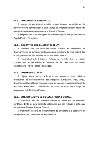 11




3.2.5.4. DO SERVIÇO DE AUDIOVISUAL
     O serviço de Audiovisual subsidia e complementa as atividades do
processo ensino-aprendizagem e está a cargo de um professor com habilidade
para tal, indicado pela equipe diretiva e Conselho Escolar.
     A programação e as atribuições do responsável pelo serviço constam no
Projeto Político Pedagógico.


3.2.5.5. DO SERVIÇO DE BIBLIOTECA ESCOLAR
     A biblioteca tem por finalidade apoiar e servir de instrumento no
desenvolvimento do currículo, contribuindo para a melhoria do nível cultural dos
alunos, professores, funcionários, servidores e comunidade.
     O responsável pela biblioteca, titulado, ou na falta deste, professor
indicado pela equipe diretiva e Conselho Escolar, tem suas atribuições
específicas no Projeto Político Pedagógico.


3.2.5.6. DO BANCO DO LIVRO
     O objetivo deste serviço é fornecer aos alunos os livros didáticos
necessários ao desenvolvimento das disciplinas curriculares. Visa, ainda,
despertar hábitos e atitudes no que se refere ao bom uso e ao reaproveitamento
dos livros distribuídos. O atendimento ao Banco do Livro fica a cargo do
responsável pela Biblioteca Escolar.


3.2.5.7. DO LABORATÓRIO DE BIOLOGIA, FÍSICA E QUÍMICA
     O laboratório tem por finalidade auxiliar na construção de conceitos
científicos, dentro de uma proposta pedagógica que alia reflexão e ação, nas
disciplinas de Biologia, Física e Química.
     O material necessário ao funcionamento do laboratório é o adequado ao
planejamento dos professores da área científica.
 