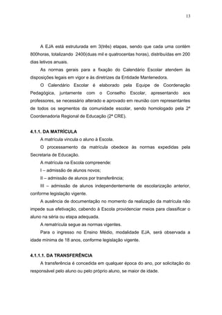 13




     A EJA está estruturada em 3(três) etapas, sendo que cada uma contém
800horas, totalizando 2400(duas mil e quatrocentas horas), distribuídas em 200
dias letivos anuais.
     As normas gerais para a fixação do Calendário Escolar atendem às
disposições legais em vigor e às diretrizes da Entidade Mantenedora.
     O Calendário Escolar é elaborado pela Equipe de Coordenação
Pedagógica,    juntamente   com     o   Conselho   Escolar,   apresentando   aos
professores, se necessário alterado e aprovado em reunião com representantes
de todos os segmentos da comunidade escolar, sendo homologado pela 2ª
Coordenadoria Regional de Educação (2ª CRE).


4.1.1. DA MATRÌCULA
     A matrícula vincula o aluno à Escola.
     O processamento da matrícula obedece às normas expedidas pela
Secretaria de Educação.
     A matrícula na Escola compreende:
     I – admissão de alunos novos;
     II – admissão de alunos por transferência;
     III – admissão de alunos independentemente de escolarização anterior,
conforme legislação vigente.
     A ausência de documentação no momento da realização da matrícula não
impede sua efetivação, cabendo à Escola providenciar meios para classificar o
aluno na séria ou etapa adequada.
     A rematrícula segue as normas vigentes.
     Para o ingresso no Ensino Médio, modalidade EJA, será observada a
idade mínima de 18 anos, conforme legislação vigente.


4.1.1.1. DA TRANSFERÊNCIA
     A transferência é concedida em qualquer época do ano, por solicitação do
responsável pelo aluno ou pelo próprio aluno, se maior de idade.
 