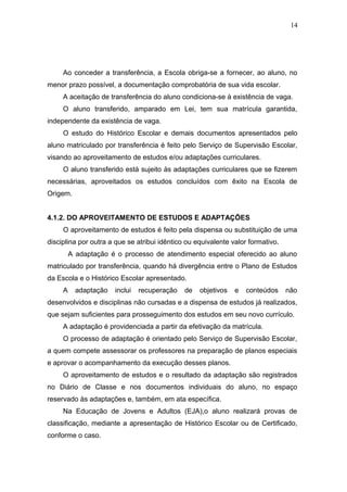 14




     Ao conceder a transferência, a Escola obriga-se a fornecer, ao aluno, no
menor prazo possível, a documentação comprobatória de sua vida escolar.
     A aceitação de transferência do aluno condiciona-se à existência de vaga.
     O aluno transferido, amparado em Lei, tem sua matrícula garantida,
independente da existência de vaga.
     O estudo do Histórico Escolar e demais documentos apresentados pelo
aluno matriculado por transferência é feito pelo Serviço de Supervisão Escolar,
visando ao aproveitamento de estudos e/ou adaptações curriculares.
     O aluno transferido está sujeito às adaptações curriculares que se fizerem
necessárias, aproveitados os estudos concluídos com êxito na Escola de
Origem.


4.1.2. DO APROVEITAMENTO DE ESTUDOS E ADAPTAÇÕES
     O aproveitamento de estudos é feito pela dispensa ou substituição de uma
disciplina por outra a que se atribui idêntico ou equivalente valor formativo.
         A adaptação é o processo de atendimento especial oferecido ao aluno
matriculado por transferência, quando há divergência entre o Plano de Estudos
da Escola e o Histórico Escolar apresentado.
     A     adaptação   inclui   recuperação   de   objetivos   e   conteúdos     não
desenvolvidos e disciplinas não cursadas e a dispensa de estudos já realizados,
que sejam suficientes para prosseguimento dos estudos em seu novo currículo.
     A adaptação é providenciada a partir da efetivação da matrícula.
     O processo de adaptação é orientado pelo Serviço de Supervisão Escolar,
a quem compete assessorar os professores na preparação de planos especiais
e aprovar o acompanhamento da execução desses planos.
     O aproveitamento de estudos e o resultado da adaptação são registrados
no Diário de Classe e nos documentos individuais do aluno, no espaço
reservado às adaptações e, também, em ata específica.
     Na Educação de Jovens e Adultos (EJA),o aluno realizará provas de
classificação, mediante a apresentação de Histórico Escolar ou de Certificado,
conforme o caso.
 