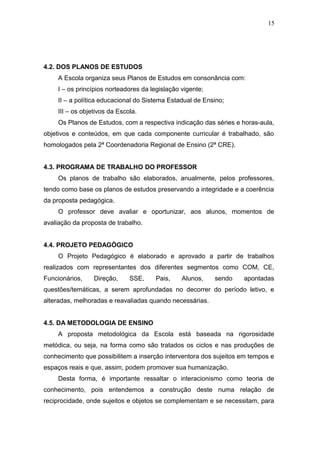 15




4.2. DOS PLANOS DE ESTUDOS
    A Escola organiza seus Planos de Estudos em consonância com:
    I – os princípios norteadores da legislação vigente;
    II – a política educacional do Sistema Estadual de Ensino;
    III – os objetivos da Escola.
    Os Planos de Estudos, com a respectiva indicação das séries e horas-aula,
objetivos e conteúdos, em que cada componente curricular é trabalhado, são
homologados pela 2ª Coordenadoria Regional de Ensino (2ª CRE).


4.3. PROGRAMA DE TRABALHO DO PROFESSOR
    Os planos de trabalho são elaborados, anualmente, pelos professores,
tendo como base os planos de estudos preservando a integridade e a coerência
da proposta pedagógica.
    O professor deve avaliar e oportunizar, aos alunos, momentos de
avaliação da proposta de trabalho.


4.4. PROJETO PEDAGÒGICO
    O Projeto Pedagógico é elaborado e aprovado a partir de trabalhos
realizados com representantes dos diferentes segmentos como COM, CE,
Funcionários,    Direção,     SSE,     Pais,    Alunos,    sendo   apontadas
questões/temáticas, a serem aprofundadas no decorrer do período letivo, e
alteradas, melhoradas e reavaliadas quando necessárias.


4.5. DA METODOLOGIA DE ENSINO
    A proposta metodológica da Escola está baseada na rigorosidade
metódica, ou seja, na forma como são tratados os ciclos e nas produções de
conhecimento que possibilitem a inserção interventora dos sujeitos em tempos e
espaços reais e que, assim, podem promover sua humanização.
    Desta forma, é importante ressaltar o interacionismo como teoria de
conhecimento, pois entendemos a construção deste numa relação de
reciprocidade, onde sujeitos e objetos se complementam e se necessitam, para
 
