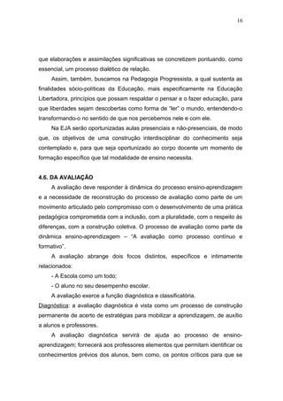 16




que elaborações e assimilações significativas se concretizem pontuando, como
essencial, um processo dialético de relação.
     Assim, também, buscamos na Pedagogia Progressista, a qual sustenta as
finalidades sócio-políticas da Educação, mais especificamente na Educação
Libertadora, princípios que possam respaldar o pensar e o fazer educação, para
que liberdades sejam descobertas como forma de “ler” o mundo, entendendo-o
transformando-o no sentido de que nos percebemos nele e com ele.
     Na EJA serão oportunizadas aulas presenciais e não-presenciais, de modo
que, os objetivos de uma construção interdisciplinar do conhecimento seja
contemplado e, para que seja oportunizado ao corpo docente um momento de
formação específico que tal modalidade de ensino necessita.


4.6. DA AVALIAÇÃO
     A avaliação deve responder à dinâmica do processo ensino-aprendizagem
e a necessidade de reconstrução do processo de avaliação como parte de um
movimento articulado pelo compromisso com o desenvolvimento de uma prática
pedagógica comprometida com a inclusão, com a pluralidade, com o respeito às
diferenças, com a construção coletiva. O processo de avaliação como parte da
dinâmica ensino-aprendizagem – “A avaliação como processo contínuo e
formativo”.
     A avaliação abrange dois focos distintos, específicos e intimamente
relacionados:
     - A Escola como um todo;
     - O aluno no seu desempenho escolar.
     A avaliação exerce a função diagnóstica e classificatória.
Diagnóstica: a avaliação diagnóstica é vista como um processo de construção
permanente de acerto de estratégias para mobilizar a aprendizagem, de auxílio
a alunos e professores.
     A avaliação diagnóstica servirá de ajuda ao processo de ensino-
aprendizagem; fornecerá aos professores elementos que permitam identificar os
conhecimentos prévios dos alunos, bem como, os pontos críticos para que se
 