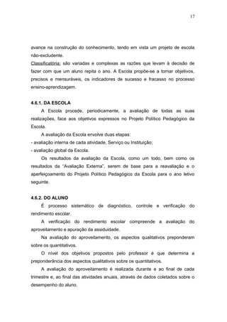 17




avance na construção do conhecimento, tendo em vista um projeto de escola
não-excludente.
Classificatória: são variadas e complexas as razões que levam à decisão de
fazer com que um aluno repita o ano. A Escola propõe-se a tornar objetivos,
precisos e mensuráveis, os indicadores de sucesso e fracasso no processo
ensino-aprendizagem.


4.6.1. DA ESCOLA
     A Escola procede, periodicamente, a avaliação de todas as suas
realizações, face aos objetivos expressos no Projeto Político Pedagógico da
Escola.
     A avaliação da Escola envolve duas etapas:
- avaliação interna de cada atividade, Serviço ou Instituição;
- avaliação global da Escola.
     Os resultados da avaliação da Escola, como um todo, bem como os
resultados da “Avaliação Externa”, serem de base para a reavaliação e o
aperfeiçoamento do Projeto Político Pedagógico da Escola para o ano letivo
seguinte.


4.6.2. DO ALUNO
     É processo sistemático de diagnóstico, controle e verificação do
rendimento escolar.
     A verificação do rendimento escolar compreende a avaliação do
aproveitamento e apuração da assiduidade.
     Na avaliação do aproveitamento, os aspectos qualitativos preponderam
sobre os quantitativos.
     O nível dos objetivos propostos pelo professor é que determina a
preponderância dos aspectos qualitativos sobre os quantitativos.
     A avaliação do aproveitamento é realizada durante e ao final de cada
trimestre e, ao final das atividades anuais, através de dados coletados sobre o
desempenho do aluno.
 