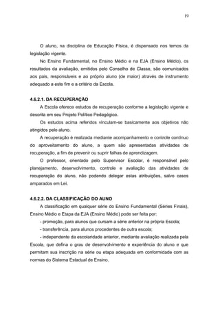 19




     O aluno, na disciplina de Educação Física, é dispensado nos temos da
legislação vigente.
     No Ensino Fundamental, no Ensino Médio e na EJA (Ensino Médio), os
resultados da avaliação, emitidos pelo Conselho de Classe, são comunicados
aos pais, responsáveis e ao próprio aluno (de maior) através de instrumento
adequado a este fim e a critério da Escola.


4.6.2.1. DA RECUPERAÇÃO
     A Escola oferece estudos de recuperação conforme a legislação vigente e
descrita em seu Projeto Político Pedagógico.
     Os estudos acima referidos vinculam-se basicamente aos objetivos não
atingidos pelo aluno.
     A recuperação é realizada mediante acompanhamento e controle contínuo
do aproveitamento do aluno, a quem são apresentadas atividades de
recuperação, a fim de prevenir ou suprir falhas de aprendizagem.
     O professor, orientado pelo Supervisor Escolar, é responsável pelo
planejamento, desenvolvimento, controle e avaliação das atividades de
recuperação do aluno, não podendo delegar estas atribuições, salvo casos
amparados em Lei.


4.6.2.2. DA CLASSIFICAÇÃO DO AUNO
     A classificação em qualquer série do Ensino Fundamental (Séries Finais),
Ensino Médio e Etapa da EJA (Ensino Médio) pode ser feita por:
     - promoção, para alunos que cursam a série anterior na própria Escola;
     - transferência, para alunos procedentes de outra escola;
     - independente da escolaridade anterior, mediante avaliação realizada pela
Escola, que defina o grau de desenvolvimento e experiência do aluno e que
permitam sua inscrição na série ou etapa adequada em conformidade com as
normas do Sistema Estadual de Ensino.
 