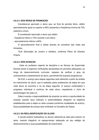 20




4.6.2.3. DOS NÍVEIS DE PROMOÇÃO
     Considera-se aprovado o aluno que, ao final do período letivo, obtém
aproveitamento igual ou superior a 60% (sessenta) e freqüência mínima de 75%
(setenta e cinco).
     É considerado reprovado o aluno que obtém:
- freqüência inferior a 75% durante o ano letivo;
- aproveitamento inferior a 60%;
     O aproveitamento final é obtido através do somatório das notas dos
trimestres.
     *EJA (Educação de Jovens e Adultos), conforme Plano de Estudos
Próprio.


4.6.2.4. DOS AVANÇOS
      Cabe ao professor regente da disciplina e ao Serviço de Supervisão
Escolar prever e organizar verificações apropriadas em períodos adequados, ao
longo do desenvolvimento curricular, capazes de verificar o grau de
conhecimento e adiantamento do aluno, permitindo-lhe avanços progressivos.
     Na EJA, o avanço para etapas seguintes será oferecido a partir da análise
do crescimento do aluno, que é realizado pelos professores da etapa em que
cada aluno se encontra e os da etapa seguinte. O avanço contemplará o
progresso individual e contínuo de cada aluno, respeitando o ritmo de
aprendizagem de cada um.
     Cabe à escola a responsabilidade de propiciar ao aluno a oportunidade de
avançar quando seus esforços e potencialidades atingirem os objetivos
estabelecidos para a etapa ou série cursada (conforme modalidade de ensino).
Essa possibilidade de avanço será verificada no Conselho de Classe.


4.6.2.5. DA RECLASSIFICAÇÃO DO ALUNO
     A escola poderá reclassificar os alunos utilizando-se dela para situá-lo na
série, visando integrá-lo no espaço-tempo adequado ao seu estágio de
desenvolvimento e suas possibilidades de crescimento.
 
