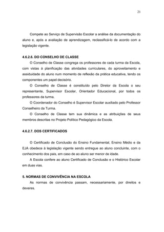 21




     Compete ao Serviço de Supervisão Escolar a análise da documentação do
aluno e, após a avaliação de aprendizagem, reclassificá-lo de acordo com a
legislação vigente.


4.6.2.6. DO CONSELHO DE CLASSE
     O Conselho de Classe congrega os professores de cada turma da Escola,
com vistas à planificação das atividades curriculares, do aproveitamento e
assiduidade do aluno num momento de reflexão da prática educativa, tendo os
componentes um papel decisório.
     O Conselho de Classe é constituído pelo Diretor da Escola o seu
representante, Supervisor Escolar, Orientador Educacional, por todos os
professores da turma.
     O Coordenador do Conselho é Supervisor Escolar auxiliado pelo Professor
Conselheiro da Turma.
     O Conselho de Classe tem sua dinâmica e as atribuições de seus
membros descritas no Projeto Político Pedagógico da Escola.


4.6.2.7. DOS CERTIFICADOS


     O Certificado de Conclusão do Ensino Fundamental, Ensino Médio e da
EJA obedece à legislação vigente sendo entregue ao aluno concluinte, com o
conhecimento dos pais, em caso de ao aluno ser menor de idade.
     A Escola confere ao aluno Certificado de Conclusão e o Histórico Escolar
em duas vias.


5. NORMAS DE CONVIVÊNCIA NA ESCOLA
     As normas de convivência passam, necessariamente, por direitos e
deveres.
 