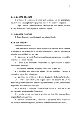 22




5.1. DO CORPO DOCENTE
     O professor é o responsável direto pela execução do ato pedagógico,
devendo toda a sua ação convergir para o alcance dos objetivos propostos.
     O Corpo Docente e Especialistas de Educação têm seus direitos, deveres
e sanções embasados em legislação específica vigente.


5.2. DO CORPO DISCENTE
     O Corpo Discente é constituído pelo alunado da Escola.


5.2.1. DOS DIREITOS
     São direitos do aluno:
     I – receber educação inspirada nos princípios de liberdade e nos ideais de
solidariedade humana capaz de torná-lo auto-realizado, cidadão consciente e
atuante na comunidade em que vive;
     II – conhecer o presente Regimento, solicitando, sempre que necessário,
informações sobre o mesmo;
     III – expor suas dificuldades encontradas na aprendizagem e receber
atendimento adequado;
     IV – apresentar sugestões relativas à melhoria da vida escolar;
     V – participar das atividades sociais, cívicas, religiosas, culturais e
recreativas promovidas pela escola;
     VI – participar das atividades do Grêmio Estudantil e do Conselho Escolar;
     VII – votar e ser votado para cargos eletivos na diretoria do Grêmio
Estudantil, para representante de turma e para Conselho Escolar, observando o
Regimento próprio de cada instituição;
     VIII – escolher o professor Conselheiro de Turma, a partir dos nomes
apresentados pelo Orientador Educacional;
     IX – prestar provas no momento previsto, ou fora dele, observando as
disposições legais vigentes;
     X – solicitar esclarecimentos, oralmente ou por escrito, sobre o resultado
da avaliação e revisão de provas, dentro do prazo estabelecido pela escola;
 