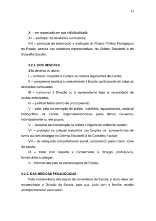23




     XI – ser respeitado em sua individualidade;
     XII – participar de atividades curriculares;
     XIII – participar da elaboração e avaliação do Projeto Político Pedagógico
da Escola, através das entidades representativas, do Grêmio Estudantil e do
Conselho Escolar.


     5.2.2. DOS DEVERES
     São deveres do aluno:
     I – conhecer, respeitar e cumprir as normas regimentais da Escola;
     II – comparecer assídua e pontualmente à Escola, participando de todas as
atividades curriculares;
     III – comunicar à Direção ou a representante legal a necessidade de
saídas antecipadas;
     IV – justificar faltas dentro do prazo previsto;
     V – zelar pela conservação do prédio, mobiliário, equipamentos, material
bibliográfico   da   Escola,   responsabilizando-se     pelos   danos   causados,
individualmente ou em grupos;
     VI – cooperar na manutenção da ordem e higiene do ambiente escolar;
     VII – prestigiar os colegas investidos das funções de representantes de
turma ou com encargos no Grêmio Estudantil e no Conselho Escolar;
     VIII – ter adequado comportamento social, concorrendo para o bom nome
da escola;
     IX – tratar com respeito e cordialmente a Direção, professores,
funcionários e colegas;
     X – informar aos pais as comunicações da Escola.


5.2.2. DAS MEDIDAS PEDAGÓGICAS
     Pela inobservância das regras de convivência da Escola, o aluno deve ser
encaminhado a Direção da Escola, para que, junto com a família, receba
acompanhamento necessário.
 